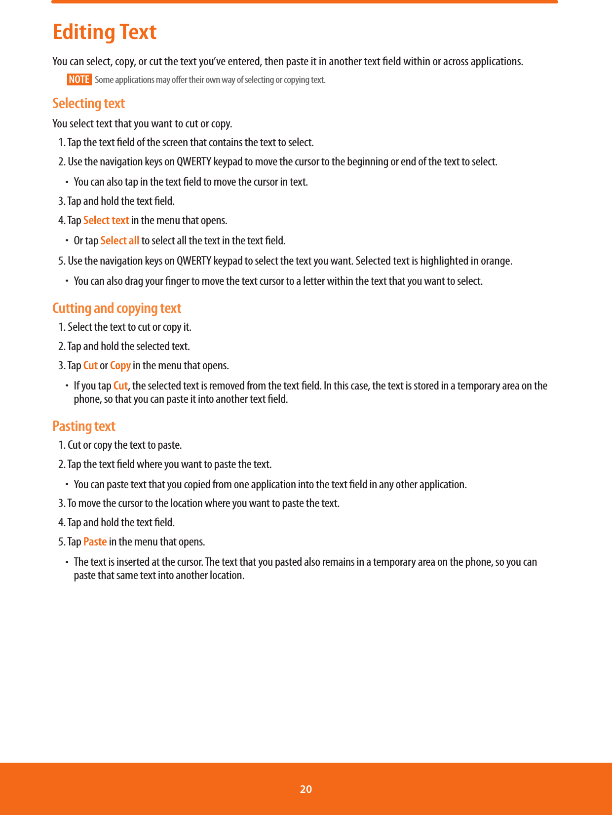 Editing TextYou can select, copy, or cut the text you’ve entered, then paste it in another text eld within or across applications.NOTE   Some applications may oer their own way of selecting or copying text.Selecting textYou select text that you want to cut or copy. 1. Tap the text eld of the screen that contains the text to select.2. Use the navigation keys on QWERTY keypad to move the cursor to the beginning or end of the text to select. ħYou can also tap in the text eld to move the cursor in text.3. Tap and hold the text eld.4. Tap Select text in the menu that opens. ħOr tap Select all to select all the text in the text eld.5. Use the navigation keys on QWERTY keypad to select the text you want. Selected text is highlighted in orange. ħYou can also drag your nger to move the text cursor to a letter within the text that you want to select.Cutting and copying text1. Select the text to cut or copy it.2. Tap and hold the selected text.3. Tap Cut or Copy in the menu that opens. ħIf you tap Cut, the selected text is removed from the text eld. In this case, the text is stored in a temporary area on the phone, so that you can paste it into another text eld.Pasting text1. Cut or copy the text to paste.2. Tap the text eld where you want to paste the text. ħYou can paste text that you copied from one application into the text eld in any other application.3. To move the cursor to the location where you want to paste the text.4. Tap and hold the text eld.5. Tap Paste in the menu that opens. ħThe text is inserted at the cursor. The text that you pasted also remains in a temporary area on the phone, so you can paste that same text into another location.20 