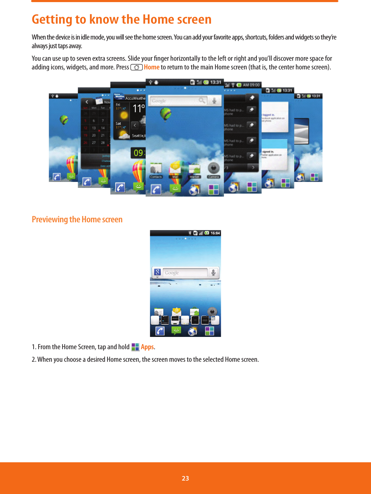 Getting to know the Home screenWhen the device is in idle mode, you will see the home screen. You can add your favorite apps, shortcuts, folders and widgets so they’re always just taps away.You can use up to seven extra screens. Slide your nger horizontally to the left or right and you’ll discover more space for adding icons, widgets, and more. Press   Home to return to the main Home screen (that is, the center home screen).Previewing the Home screen1. From the Home Screen, tap and hold   Apps.2. When you choose a desired Home screen, the screen moves to the selected Home screen.23 