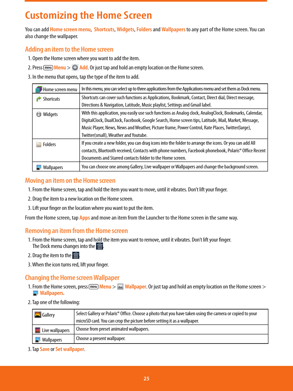 Customizing the Home ScreenYou can add Home screen menu,  Shortcuts, Widgets, Folders and Wallpapers to any part of the Home screen. You can also change the wallpaper.Adding an item to the Home screen1. Open the Home screen where you want to add the item.2. Press   Menu &gt;  Add. Or just tap and hold an empty location on the Home screen.3. In the menu that opens, tap the type of the item to add.   Home screen menu In this menu, you can select up to three applications from the Applications menu and set them as Dock menu.   Shortcuts Shortcuts can cover such functions as Applications, Bookmark, Contact, Direct dial, Direct message, Directions &amp; Navigation, Latitude, Music playlist, Settings and Gmail label.    Widgets With this application, you easily use such functions as Analog clock, AnalogClock, Bookmarks, Calendar, DigitalClock, DualClock, Facebook, Google Search, Home screen tips, Latitude, Mail, Market, Message, Music Player, News, News and Weather, Picture frame, Power Control, Rate Places, Twitter(large), Twitter(small), Weather and Youtube.   Folders If you create a new folder, you can drag icons into the folder to arrange the icons. Or you can add All contacts, Bluetooth received, Contacts with phone numbers, Facebook phonebook, Polaris® Oce Recent Documents and Starred contacts folder to the Home screen.   Wallpapers You can choose one among Gallery, Live wallpaper or Wallpapers and change the background screen.Moving an item on the Home screen1. From the Home screen, tap and hold the item you want to move, until it vibrates. Don’t lift your nger.2. Drag the item to a new location on the Home screen.3. Lift your nger on the location where you want to put the item.From the Home screen, tap Apps and move an item from the Launcher to the Home screen in the same way.Removing an item from the Home screen1.  From the Home screen, tap and hold the item you want to remove, until it vibrates. Don’t lift your nger.      The Dock menu changes into the  .2. Drag the item to the  .3. When the icon turns red, lift your nger.Changing the Home screen Wallpaper1. From the Home screen, press   Menu &gt;  Wallpaper. Or just tap and hold an empty location on the Home screen &gt;  Wallpapers.2. Tap one of the following: Gallery Select Gallery or Polaris® Oce. Choose a photo that you have taken using the camera or copied to your microSD card. You can crop the picture before setting it as a wallpaper. Live wallpapers Choose from preset animated wallpapers.  Wallpapers Choose a present wallpaper.3. Tap Save or Set wallpaper.25 