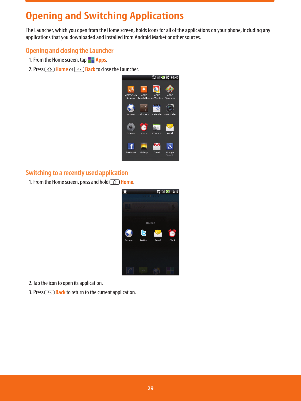 Opening and Switching ApplicationsThe Launcher, which you open from the Home screen, holds icons for all of the applications on your phone, including any applications that you downloaded and installed from Android Market or other sources.Opening and closing the Launcher1. From the Home screen, tap   Apps.2. Press  Home or   Back to close the Launcher. Switching to a recently used application1. From the Home screen, press and hold  Home. 2. Tap the icon to open its application.3. Press   Back to return to the current application.29 