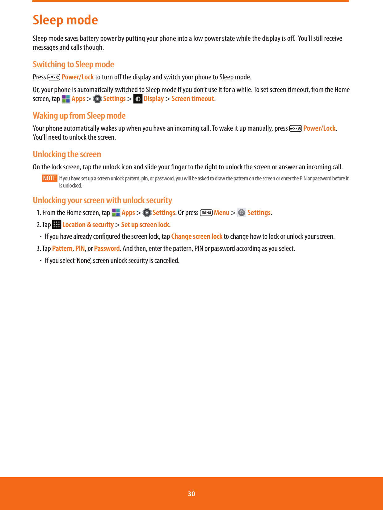 Sleep modeSleep mode saves battery power by putting your phone into a low power state while the display is o.  You’ll still receive messages and calls though.Switching to Sleep modePress   Power/Lock to turn o the display and switch your phone to Sleep mode. Or, your phone is automatically switched to Sleep mode if you don’t use it for a while. To set screen timeout, from the Home screen, tap   Apps &gt;   Settings &gt;   Display &gt; Screen timeout.Waking up from Sleep modeYour phone automatically wakes up when you have an incoming call. To wake it up manually, press   Power/Lock. You’ll need to unlock the screen.Unlocking the screenOn the lock screen, tap the unlock icon and slide your nger to the right to unlock the screen or answer an incoming call.NOTE    If you have set up a screen unlock pattern, pin, or password, you will be asked to draw the pattern on the screen or enter the PIN or password before it is unlocked.Unlocking your screen with unlock security1. From the Home screen, tap   Apps &gt;   Settings. Or press   Menu &gt;   Settings.2. Tap   Location &amp; security &gt; Set up screen lock.ħIf you have already congured the screen lock, tap Change screen lock to change how to lock or unlock your screen.3. Tap Pattern, PIN, or Password. And then, enter the pattern, PIN or password according as you select. ħIf you select ‘None’, screen unlock security is cancelled.30 