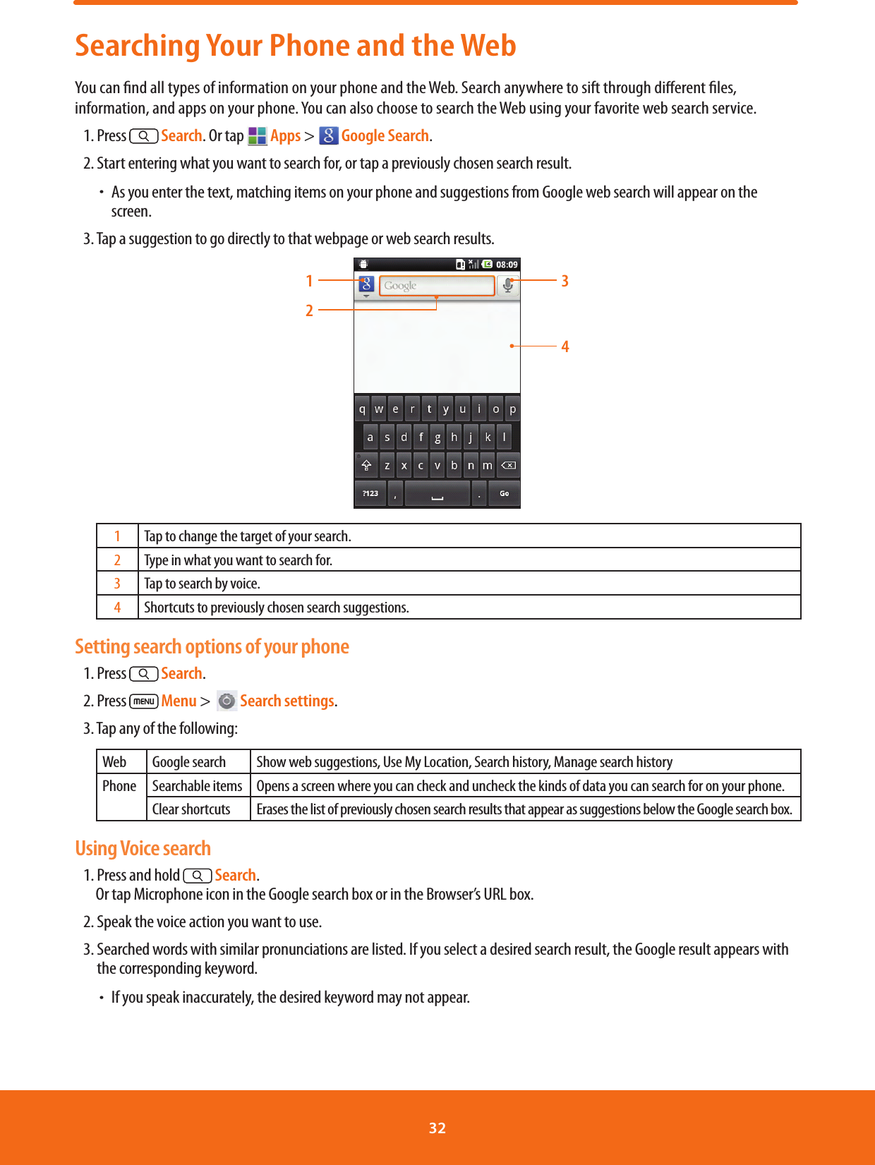 Searching Your Phone and the WebYou can nd all types of information on your phone and the Web. Search anywhere to sift through dierent les, information, and apps on your phone. You can also choose to search the Web using your favorite web search service.1. Press   Search. Or tap   Apps &gt;   Google Search.2. Start entering what you want to search for, or tap a previously chosen search result. ħAs you enter the text, matching items on your phone and suggestions from Google web search will appear on the screen.3. Tap a suggestion to go directly to that webpage or web search results.13421Tap to change the target of your search.2Type in what you want to search for.3Tap to search by voice.4Shortcuts to previously chosen search suggestions.Setting search options of your phone1. Press   Search.2. Press   Menu &gt;    Search settings.3. Tap any of the following:Web Google search Show web suggestions, Use My Location, Search history, Manage search historyPhone Searchable items Opens a screen where you can check and uncheck the kinds of data you can search for on your phone.Clear shortcuts Erases the list of previously chosen search results that appear as suggestions below the Google search box.Using Voice search1. Press and hold   Search.            Or tap Microphone icon in the Google search box or in the Browser’s URL box.2. Speak the voice action you want to use.3.  Searched words with similar pronunciations are listed. If you select a desired search result, the Google result appears with the corresponding keyword. ħIf you speak inaccurately, the desired keyword may not appear.32 