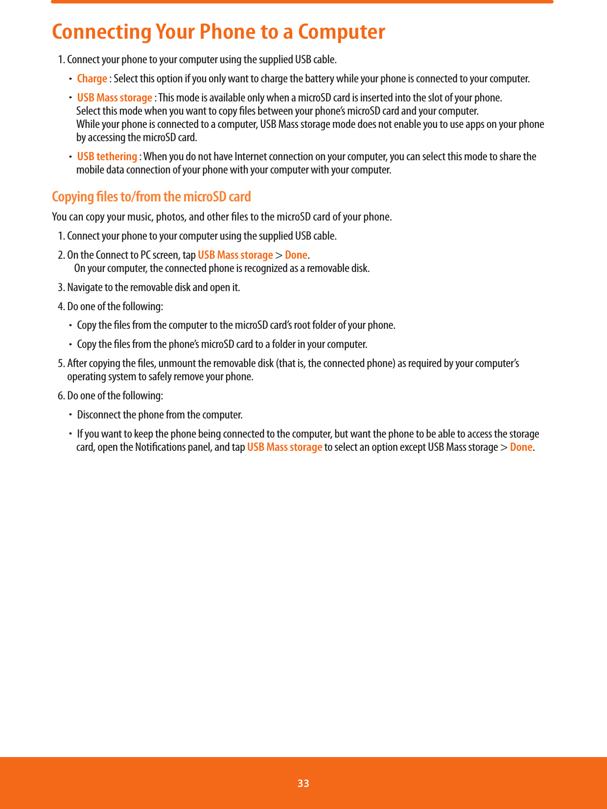 Connecting Your Phone to a Computer1. Connect your phone to your computer using the supplied USB cable. ħCharge : Select this option if you only want to charge the battery while your phone is connected to your computer. ħUSB Mass storage : This mode is available only when a microSD card is inserted into the slot of your phone.       Select this mode when you want to copy les between your phone’s microSD card and your computer. While your phone is connected to a computer, USB Mass storage mode does not enable you to use apps on your phone by accessing the microSD card. ħUSB tethering : When you do not have Internet connection on your computer, you can select this mode to share the      mobile data connection of your phone with your computer with your computer. Copying ﬁles to/from the microSD cardYou can copy your music, photos, and other les to the microSD card of your phone.1. Connect your phone to your computer using the supplied USB cable.2.  On the Connect to PC screen, tap USB Mass storage &gt; Done.        On your computer, the connected phone is recognized as a removable disk.3. Navigate to the removable disk and open it.4. Do one of the following: ħCopy the les from the computer to the microSD card’s root folder of your phone. ħCopy the les from the phone’s microSD card to a folder in your computer.5.  After copying the les, unmount the removable disk (that is, the connected phone) as required by your computer’s operating system to safely remove your phone.6. Do one of the following: ħDisconnect the phone from the computer. ħIf you want to keep the phone being connected to the computer, but want the phone to be able to access the storage      card, open the Notications panel, and tap USB Mass storage to select an option except USB Mass storage &gt; Done.33 