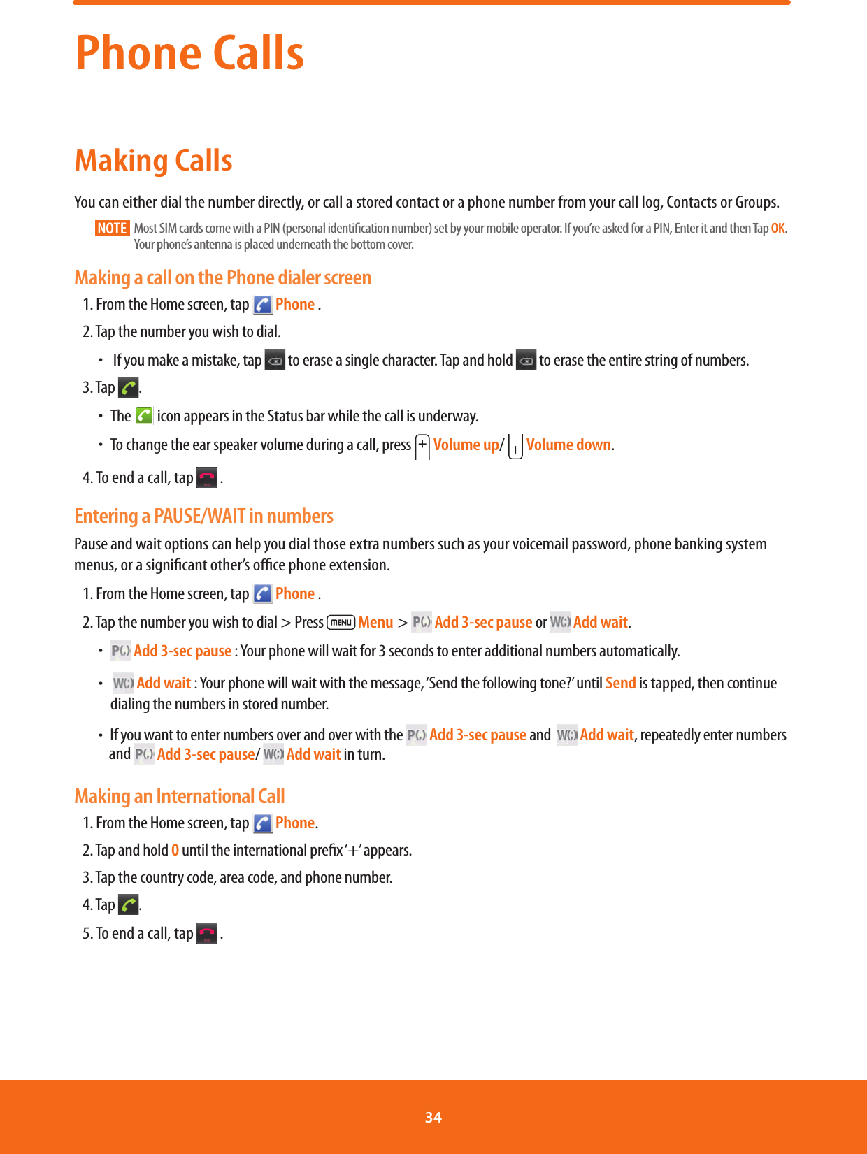 Phone CallsMaking CallsYou can either dial the number directly, or call a stored contact or a phone number from your call log, Contacts or Groups.NOTE    Most SIM cards come with a PIN (personal identication number) set by your mobile operator. If you’re asked for a PIN, Enter it and then Tap OK. Your phone’s antenna is placed underneath the bottom cover. Making a call on the Phone dialer screen1.  From the Home screen, tap   Phone .2. Tap the number you wish to dial. ħ If you make a mistake, tap   to erase a single character. Tap and hold   to erase the entire string of numbers.3. Tap  . ħThe   icon appears in the Status bar while the call is underway. ħTo change the ear speaker volume during a call, press   Volume up/   Volume down.4. To end a call, tap   .Entering a PAUSE/WAIT in numbersPause and wait options can help you dial those extra numbers such as your voicemail password, phone banking system menus, or a signicant other’s oce phone extension. 1.  From the Home screen, tap   Phone .2. Tap the number you wish to dial &gt; Press   Menu  &gt;   Add 3-sec pause or   Add wait. ħ Add 3-sec pause : Your phone will wait for 3 seconds to enter additional numbers automatically. ħ  Add wait : Your phone will wait with the message, ‘Send the following tone?’ until Send is tapped, then continue dialing the numbers in stored number.  ħIf you want to enter numbers over and over with the   Add 3-sec pause and    Add wait, repeatedly enter numbers        and   Add 3-sec pause/   Add wait in turn.Making an International Call1.  From the Home screen, tap   Phone.2. Tap and hold 0 until the international prex ‘+’ appears.3. Tap the country code, area code, and phone number.4. Tap  .5. To end a call, tap   .34 