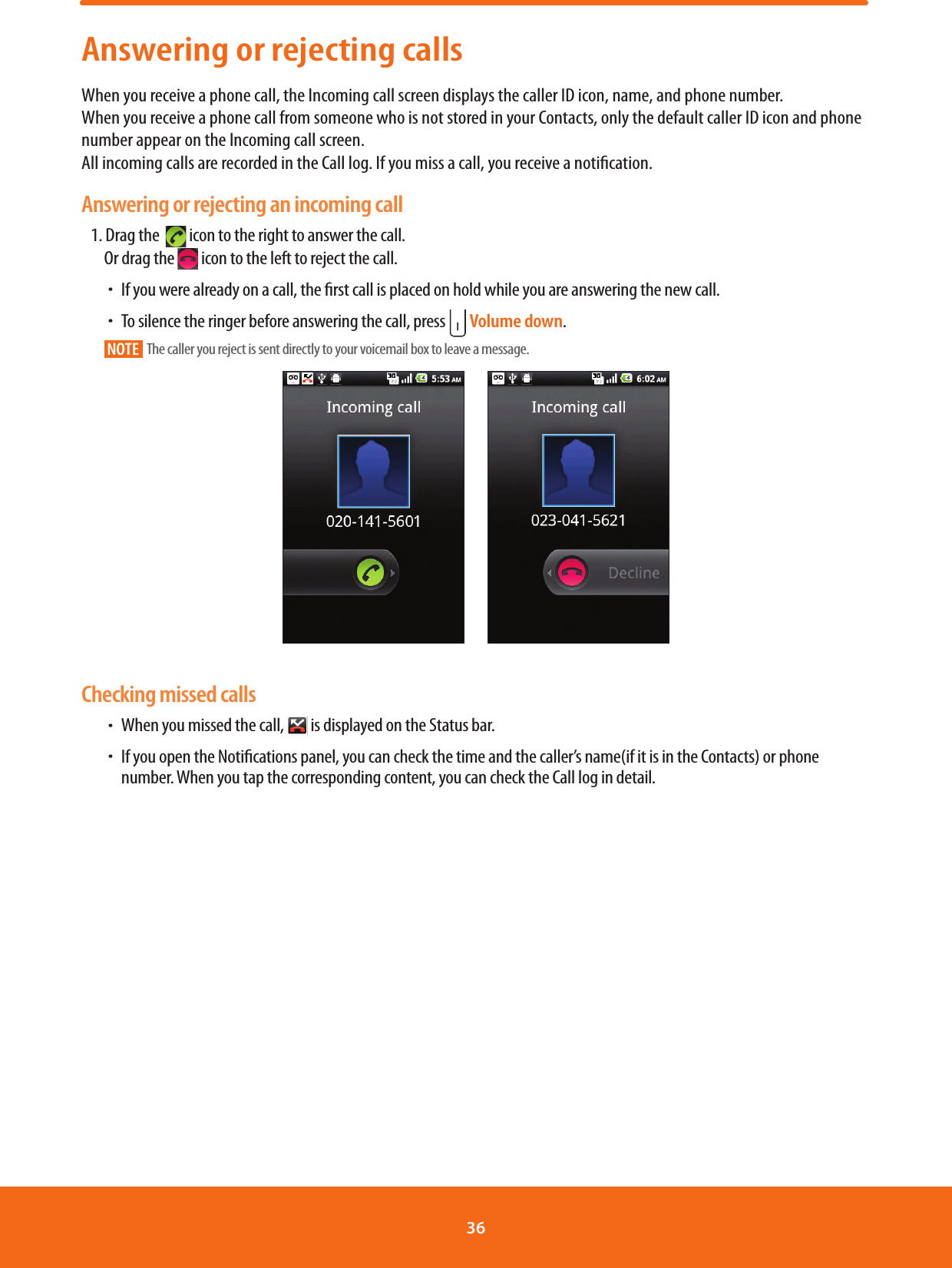 Answering or rejecting callsWhen you receive a phone call, the Incoming call screen displays the caller ID icon, name, and phone number.   When you receive a phone call from someone who is not stored in your Contacts, only the default caller ID icon and phone number appear on the Incoming call screen.          All incoming calls are recorded in the Call log. If you miss a call, you receive a notication. Answering or rejecting an incoming call1. Drag the    icon to the right to answer the call.Or drag the   icon to the left to reject the call. ħIf you were already on a call, the rst call is placed on hold while you are answering the new call. ħTo silence the ringer before answering the call, press   Volume down.NOTE    The caller you reject is sent directly to your voicemail box to leave a message.       Checking missed calls ħWhen you missed the call,   is displayed on the Status bar.  ħIf you open the Notications panel, you can check the time and the caller’s name(if it is in the Contacts) or phone number. When you tap the corresponding content, you can check the Call log in detail.36 