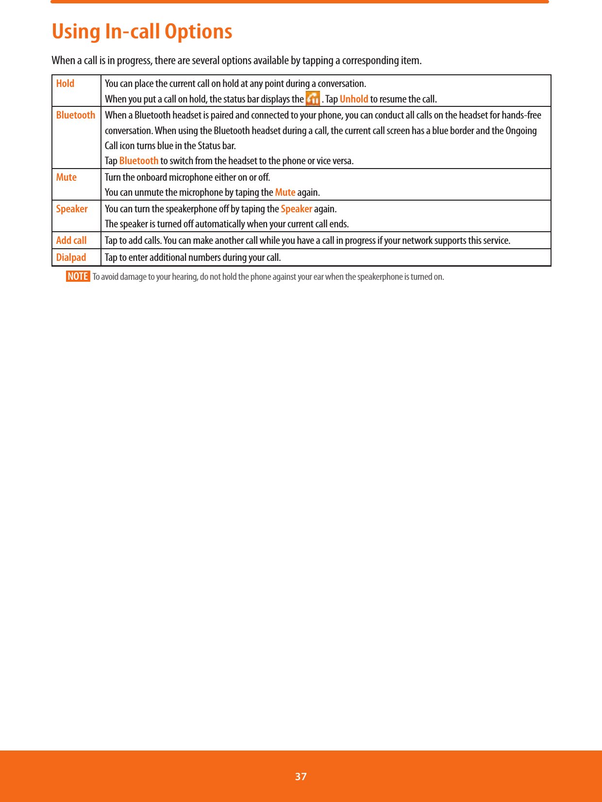 Using In-call OptionsWhen a call is in progress, there are several options available by tapping a corresponding item.Hold You can place the current call on hold at any point during a conversation. When you put a call on hold, the status bar displays the   . Tap Unhold to resume the call.Bluetooth When a Bluetooth headset is paired and connected to your phone, you can conduct all calls on the headset for hands-free conversation. When using the Bluetooth headset during a call, the current call screen has a blue border and the Ongoing Call icon turns blue in the Status bar.Tap Bluetooth to switch from the headset to the phone or vice versa.Mute Turn the onboard microphone either on or o. You can unmute the microphone by taping the Mute again.Speaker You can turn the speakerphone o by taping the Speaker again.The speaker is turned o automatically when your current call ends.Add call Tap to add calls. You can make another call while you have a call in progress if your network supports this service.Dialpad Tap to enter additional numbers during your call.NOTE    To avoid damage to your hearing, do not hold the phone against your ear when the speakerphone is turned on.37 