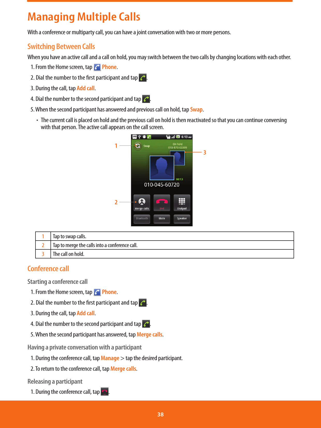 Managing Multiple CallsWith a conference or multiparty call, you can have a joint conversation with two or more persons.Switching Between CallsWhen you have an active call and a call on hold, you may switch between the two calls by changing locations with each other.1. From the Home screen, tap   Phone.2. Dial the number to the rst participant and tap  .3. During the call, tap Add call.4. Dial the number to the second participant and tap  .5. When the second participant has answered and previous call on hold, tap Swap. ħThe current call is placed on hold and the previous call on hold is then reactivated so that you can continue conversing with that person. The active call appears on the call screen.3121Tap to swap calls.2Tap to merge the calls into a conference call.3The call on hold.Conference callStarting a conference call1. From the Home screen, tap   Phone.2. Dial the number to the rst participant and tap  .3. During the call, tap Add call.4. Dial the number to the second participant and tap  .5. When the second participant has answered, tap Merge calls.Having a private conversation with a participant1. During the conference call, tap Manage &gt; tap the desired participant.2. To return to the conference call, tap Merge calls.Releasing a participant1. During the conference call, tap  .38 