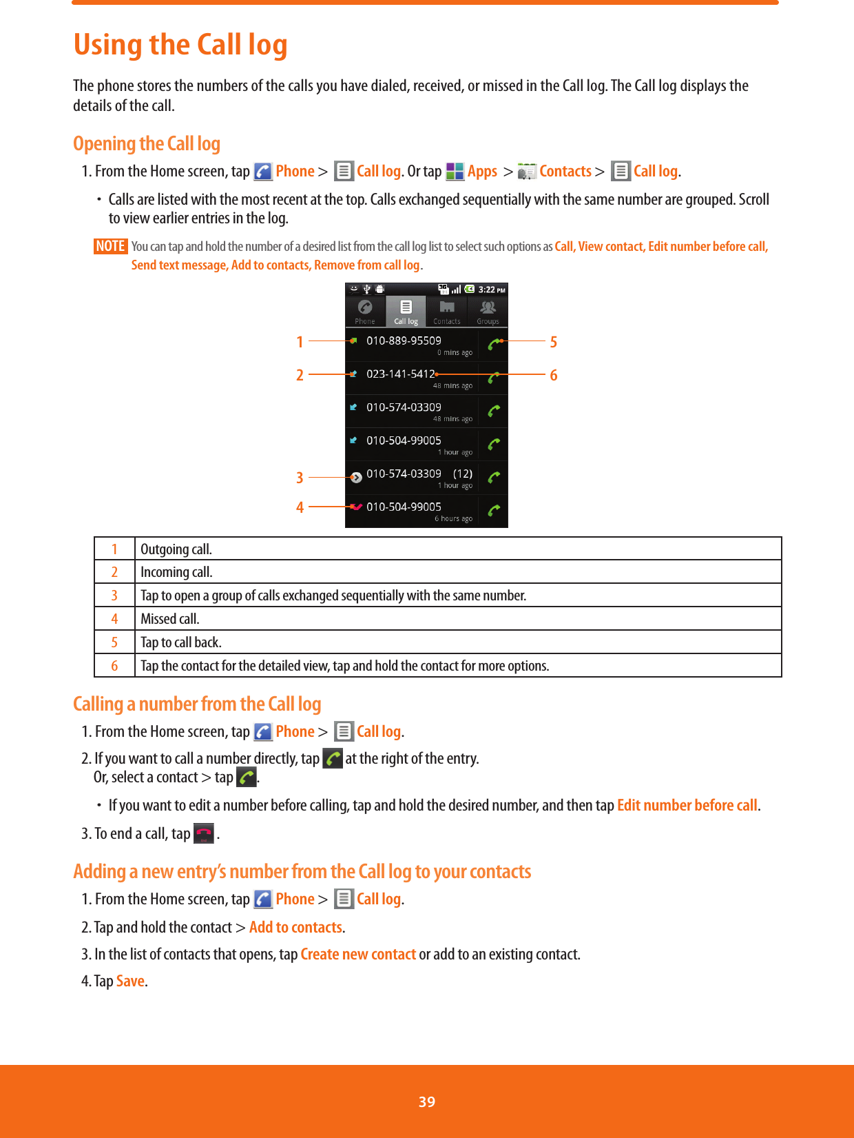 Using the Call logThe phone stores the numbers of the calls you have dialed, received, or missed in the Call log. The Call log displays the details of the call.Opening the Call log1. From the Home screen, tap   Phone &gt;    Call log. Or tap  Apps  &gt;   Contacts &gt;    Call log.  ħCalls are listed with the most recent at the top. Calls exchanged sequentially with the same number are grouped. Scroll to view earlier entries in the log.NOTE    You can tap and hold the number of a desired list from the call log list to select such options as Call, View contact, Edit number before call, Send text message, Add to contacts, Remove from call log1234561Outgoing call.2Incoming call.3Tap to open a group of calls exchanged sequentially with the same number.4Missed call.5Tap to call back.6Tap the contact for the detailed view, tap and hold the contact for more options.Calling a number from the Call log1. From the Home screen, tap   Phone &gt;    Call log.        2. If you want to call a number directly, tap   at the right of the entry.Or, select a contact &gt; tap  . ħIf you want to edit a number before calling, tap and hold the desired number, and then tap Edit number before call.3. To end a call, tap   .Adding a new entry’s number from the Call log to your contacts1. From the Home screen, tap   Phone &gt;    Call log.        2. Tap and hold the contact &gt; Add to contacts.3. In the list of contacts that opens, tap Create new contact or add to an existing contact.4. Tap Save.39 