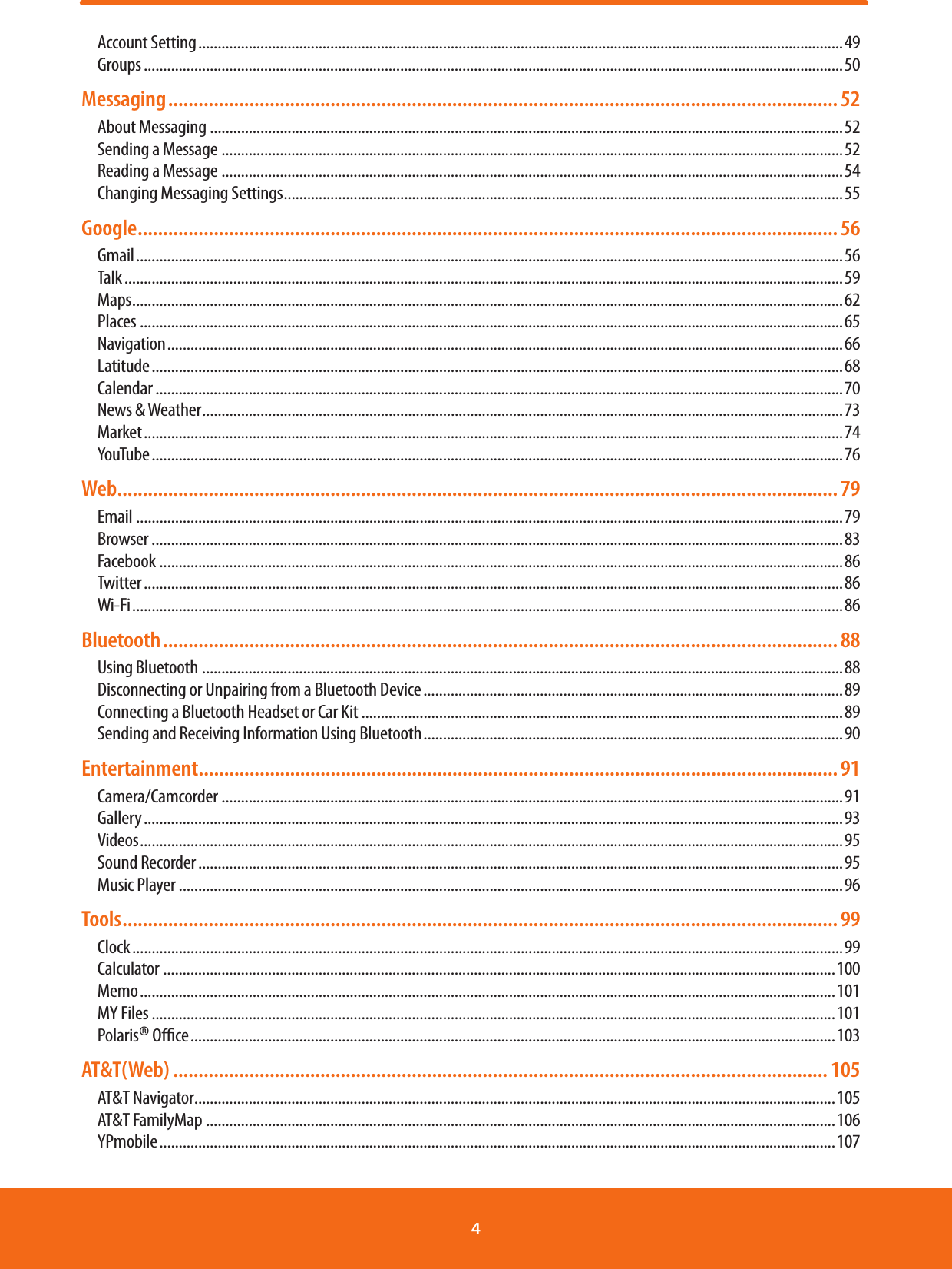 Account Setting ......................................................................................................................................................................49Groups ....................................................................................................................................................................................50Messaging .................................................................................................................................... 52About Messaging ...................................................................................................................................................................52Sending a Message ................................................................................................................................................................52Reading a Message ................................................................................................................................................................54Changing Messaging Settings ................................................................................................................................................55Google .......................................................................................................................................... 56Gmail ......................................................................................................................................................................................56Talk .........................................................................................................................................................................................59Maps .......................................................................................................................................................................................62Places .....................................................................................................................................................................................65Navigation ..............................................................................................................................................................................66Latitude ..................................................................................................................................................................................68Calendar .................................................................................................................................................................................70News &amp; Weather .....................................................................................................................................................................73Market ....................................................................................................................................................................................74YouTube ..................................................................................................................................................................................76Web .............................................................................................................................................. 79Email ......................................................................................................................................................................................79Browser ..................................................................................................................................................................................83Facebook ................................................................................................................................................................................86Twitter ....................................................................................................................................................................................86Wi-Fi .......................................................................................................................................................................................86Bluetooth ..................................................................................................................................... 88Using Bluetooth .....................................................................................................................................................................88Disconnecting or Unpairing from a Bluetooth Device ............................................................................................................89Connecting a Bluetooth Headset or Car Kit ............................................................................................................................89Sending and Receiving Information Using Bluetooth ............................................................................................................90Entertainment .............................................................................................................................. 91Camera/Camcorder ................................................................................................................................................................91Gallery ....................................................................................................................................................................................93Videos .....................................................................................................................................................................................95Sound Recorder ......................................................................................................................................................................95Music Player ...........................................................................................................................................................................96Tools ............................................................................................................................................. 99Clock .......................................................................................................................................................................................99Calculator  .............................................................................................................................................................................100Memo ...................................................................................................................................................................................101MY Files ................................................................................................................................................................................101Polaris® Oce ......................................................................................................................................................................103AT&amp;T(Web) ................................................................................................................................. 105AT&amp;T Navigator .....................................................................................................................................................................105AT&amp;T FamilyMap ..................................................................................................................................................................106YPmobile ..............................................................................................................................................................................1074 
