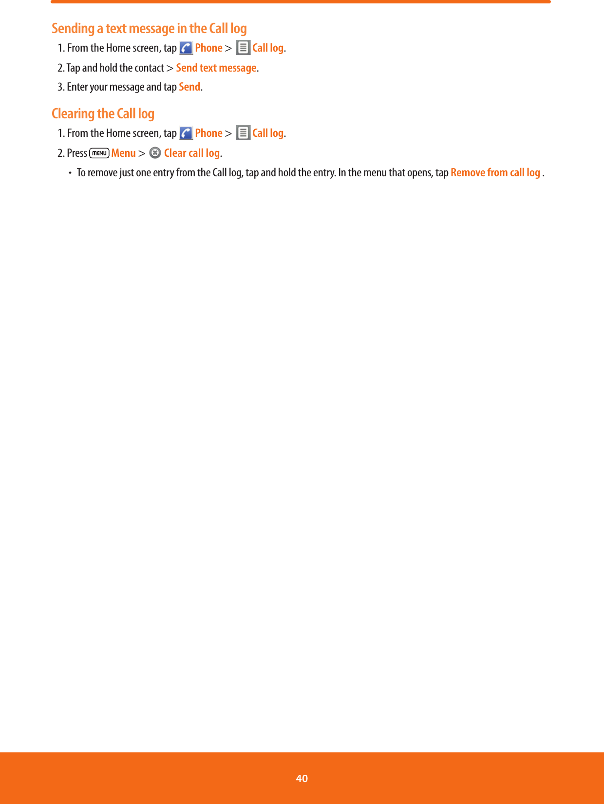Sending a text message in the Call log1. From the Home screen, tap   Phone &gt;    Call log.       2. Tap and hold the contact &gt; Send text message.3. Enter your message and tap Send.Clearing the Call log 1. From the Home screen, tap   Phone &gt;    Call log.       2. Press   Menu &gt;   Clear call log. ħTo remove just one entry from the Call log, tap and hold the entry. In the menu that opens, tap Remove from call log .40 