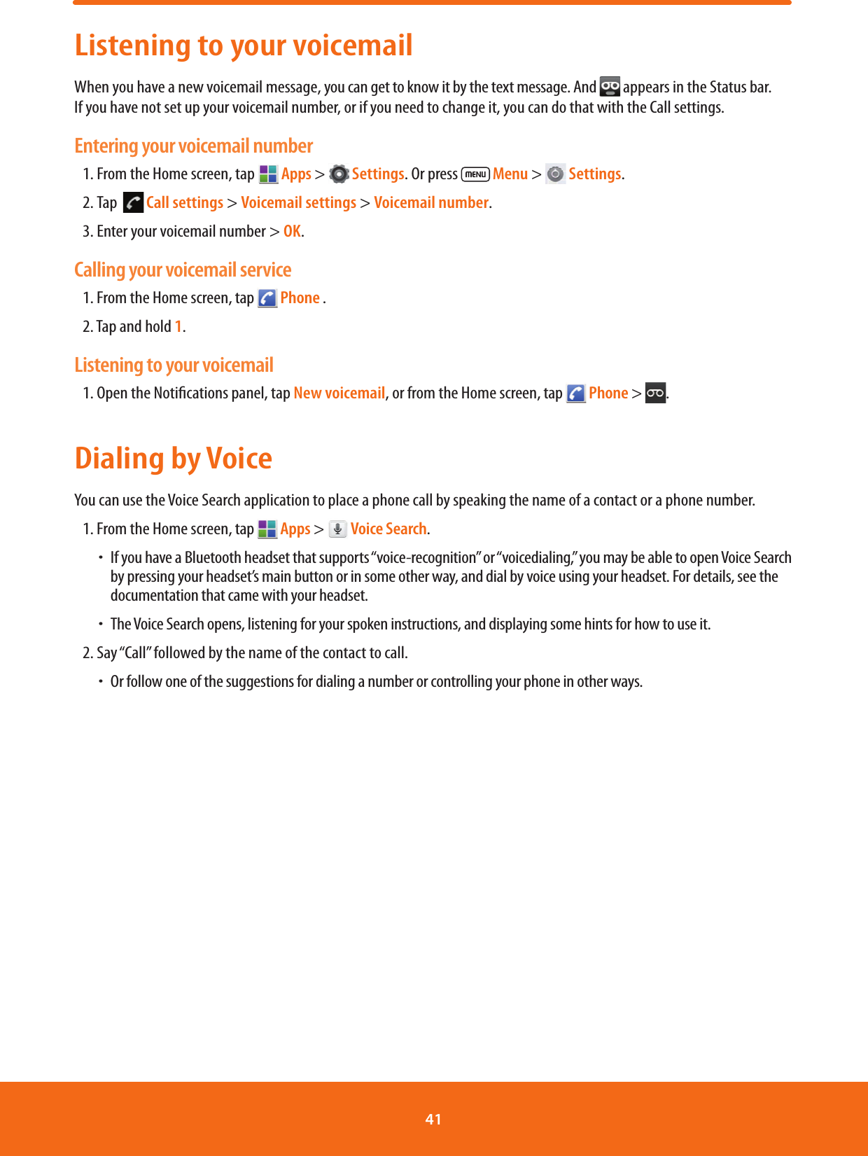 Listening to your voicemailWhen you have a new voicemail message, you can get to know it by the text message. And   appears in the Status bar. If you have not set up your voicemail number, or if you need to change it, you can do that with the Call settings.Entering your voicemail number1. From the Home screen, tap  Apps &gt;   Settings. Or press   Menu &gt;   Settings.2. Tap    Call settings &gt; Voicemail settings &gt; Voicemail number.3. Enter your voicemail number &gt; OK.Calling your voicemail service1. From the Home screen, tap   Phone .2. Tap and hold 1.Listening to your voicemail1. Open the Notications panel, tap New voicemail, or from the Home screen, tap   Phone &gt;  .Dialing by VoiceYou can use the Voice Search application to place a phone call by speaking the name of a contact or a phone number.1. From the Home screen, tap   Apps &gt;   Voice Search. ħIf you have a Bluetooth headset that supports “voice-recognition” or “voicedialing,” you may be able to open Voice Search by pressing your headset’s main button or in some other way, and dial by voice using your headset. For details, see the documentation that came with your headset. ħThe Voice Search opens, listening for your spoken instructions, and displaying some hints for how to use it.2. Say “Call” followed by the name of the contact to call. ħOr follow one of the suggestions for dialing a number or controlling your phone in other ways.41 