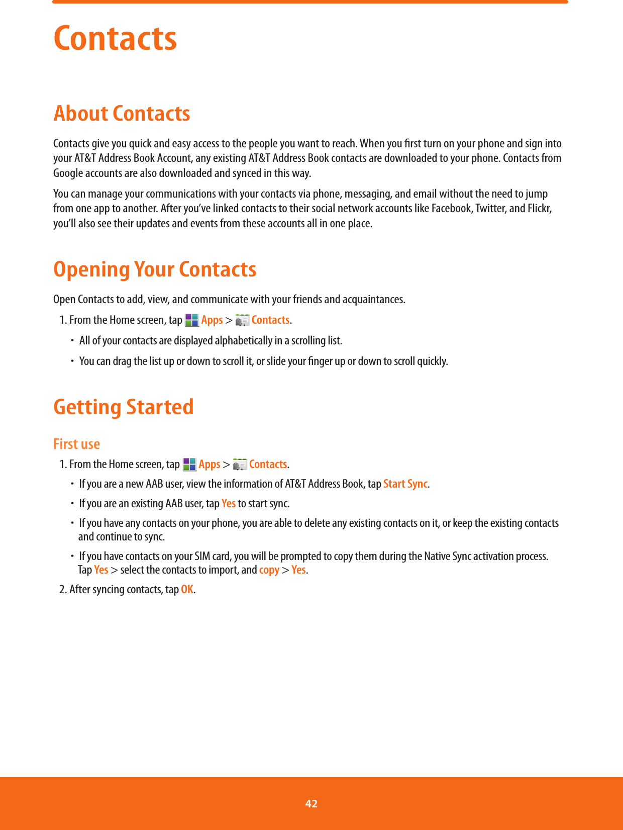 ContactsAbout ContactsContacts give you quick and easy access to the people you want to reach. When you rst turn on your phone and sign into your AT&amp;T Address Book Account, any existing AT&amp;T Address Book contacts are downloaded to your phone. Contacts from Google accounts are also downloaded and synced in this way.You can manage your communications with your contacts via phone, messaging, and email without the need to jump from one app to another. After you’ve linked contacts to their social network accounts like Facebook, Twitter, and Flickr, you’ll also see their updates and events from these accounts all in one place.Opening Your ContactsOpen Contacts to add, view, and communicate with your friends and acquaintances.1. From the Home screen, tap   Apps &gt;   Contacts. ħAll of your contacts are displayed alphabetically in a scrolling list. ħYou can drag the list up or down to scroll it, or slide your nger up or down to scroll quickly.Getting StartedFirst use1. From the Home screen, tap   Apps &gt;   Contacts. ħIf you are a new AAB user, view the information of AT&amp;T Address Book, tap Start Sync. ħIf you are an existing AAB user, tap Yes to start sync. ħIf you have any contacts on your phone, you are able to delete any existing contacts on it, or keep the existing contacts        and continue to sync. ħIf you have contacts on your SIM card, you will be prompted to copy them during the Native Sync activation process.       Tap Yes &gt; select the contacts to import, and copy &gt; Yes.2. After syncing contacts, tap OK.42 