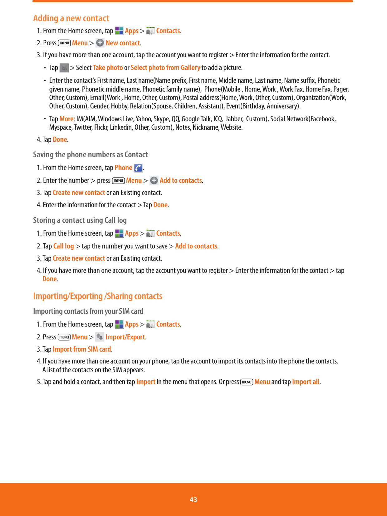 Adding a new contact1. From the Home screen, tap   Apps &gt;   Contacts.2. Press   Menu &gt;   New contact.3. If you have more than one account, tap the account you want to register &gt; Enter the information for the contact. ħTap   &gt; Select Take photo or Select photo from Gallery to add a picture. ħEnter the contact’s First name, Last name(Name prex, First name, Middle name, Last name, Name sux, Phonetic given name, Phonetic middle name, Phonetic family name),  Phone(Mobile , Home, Work , Work Fax, Home Fax, Pager, Other, Custom), Email(Work , Home, Other, Custom), Postal address(Home, Work, Other, Custom), Organization(Work, Other, Custom), Gender, Hobby, Relation(Spouse, Children, Assistant), Event(Birthday, Anniversary). ħ Tap  More: IM(AIM, Windows Live, Yahoo, Skype, QQ, Google Talk, ICQ,  Jabber,  Custom), Social Network(Facebook, Myspace, Twitter, Flickr, Linkedin, Other, Custom), Notes, Nickname, Website.4. Tap Done.Saving the phone numbers as Contact1. From the Home screen, tap Phone  .2. Enter the number &gt; press   Menu &gt;   Add to contacts.3. Tap Create new contact or an Existing contact.4. Enter the information for the contact &gt; Tap Done.Storing a contact using Call log1. From the Home screen, tap   Apps &gt;   Contacts.2. Tap Call log &gt; tap the number you want to save &gt; Add to contacts.3. Tap Create new contact or an Existing contact.4. If you have more than one account, tap the account you want to register &gt; Enter the information for the contact &gt; tap Done.Importing/Exporting /Sharing contactsImporting contacts from your SIM card1. From the Home screen, tap   Apps &gt;   Contacts.2. Press   Menu &gt;   Import/Export.3. Tap Import from SIM card.4. If you have more than one account on your phone, tap the account to import its contacts into the phone the contacts. A list of the contacts on the SIM appears.5. Tap and hold a contact, and then tap Import in the menu that opens. Or press   Menu and tap Import all.43 
