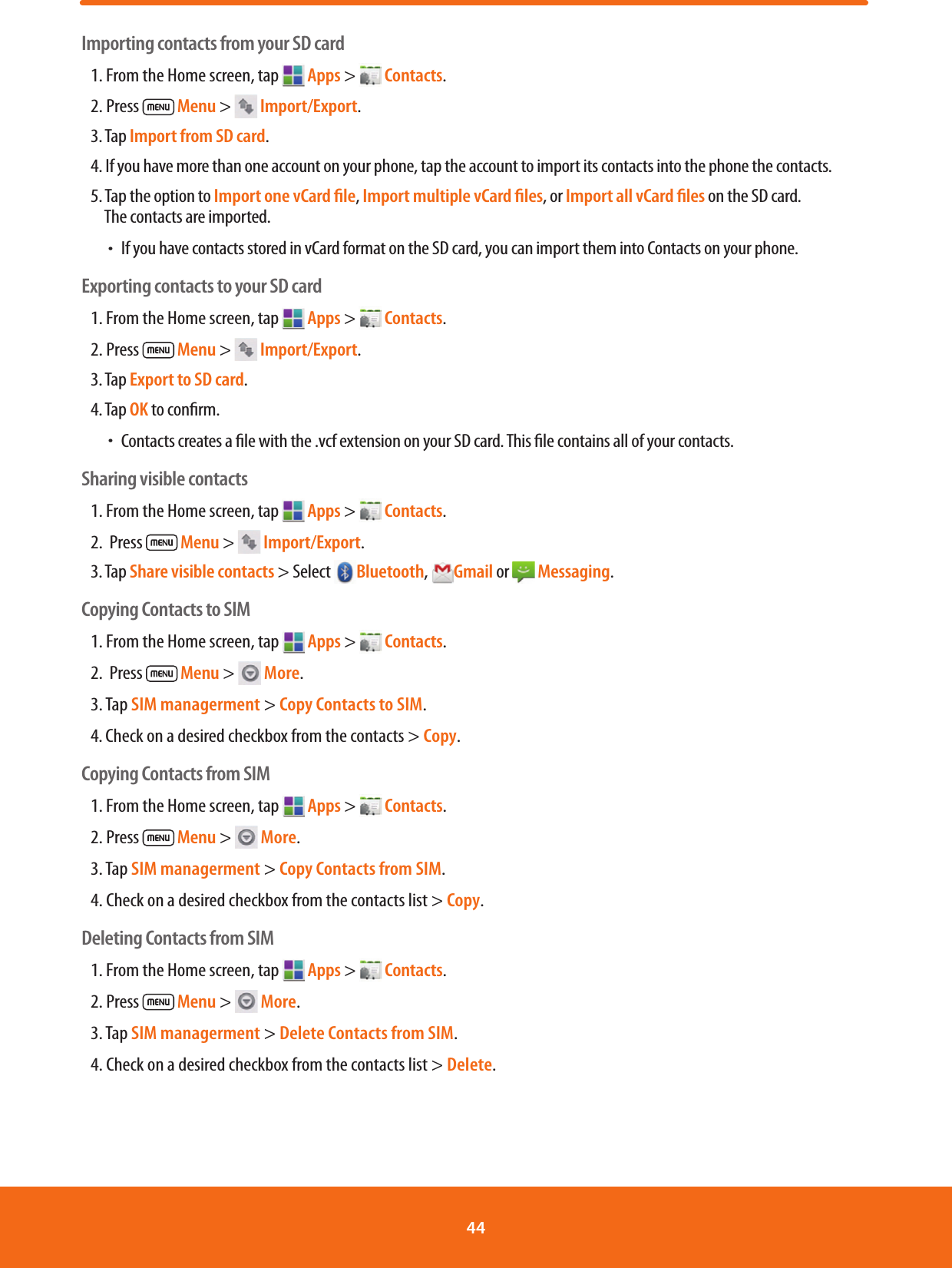 Importing contacts from your SD card1. From the Home screen, tap   Apps &gt;   Contacts.2. Press   Menu &gt;   Import/Export.3. Tap Import from SD card.4. If you have more than one account on your phone, tap the account to import its contacts into the phone the contacts.5. Tap the option to Import one vCard ﬁle, Import multiple vCard ﬁles, or Import all vCard ﬁles on the SD card.   The contacts are imported. ħIf you have contacts stored in vCard format on the SD card, you can import them into Contacts on your phone.Exporting contacts to your SD card1. From the Home screen, tap   Apps &gt;   Contacts.2. Press   Menu &gt;   Import/Export.3. Tap Export to SD card.4. Tap OK to conrm. ħContacts creates a le with the .vcf extension on your SD card. This le contains all of your contacts.Sharing visible contacts1. From the Home screen, tap   Apps &gt;   Contacts.2.  Press   Menu &gt;   Import/Export.3. Tap Share visible contacts &gt; Select  Bluetooth,  Gmail or   Messaging.Copying Contacts to SIM1. From the Home screen, tap   Apps &gt;   Contacts.2.  Press   Menu &gt;   More.3. Tap SIM managerment &gt; Copy Contacts to SIM.4. Check on a desired checkbox from the contacts &gt; Copy.Copying Contacts from SIM1. From the Home screen, tap   Apps &gt;   Contacts.2. Press   Menu &gt;   More.3. Tap SIM managerment &gt; Copy Contacts from SIM.4. Check on a desired checkbox from the contacts list &gt; Copy.Deleting Contacts from SIM1. From the Home screen, tap   Apps &gt;   Contacts.2. Press   Menu &gt;   More.3. Tap SIM managerment &gt; Delete Contacts from SIM.4. Check on a desired checkbox from the contacts list &gt; Delete.44 
