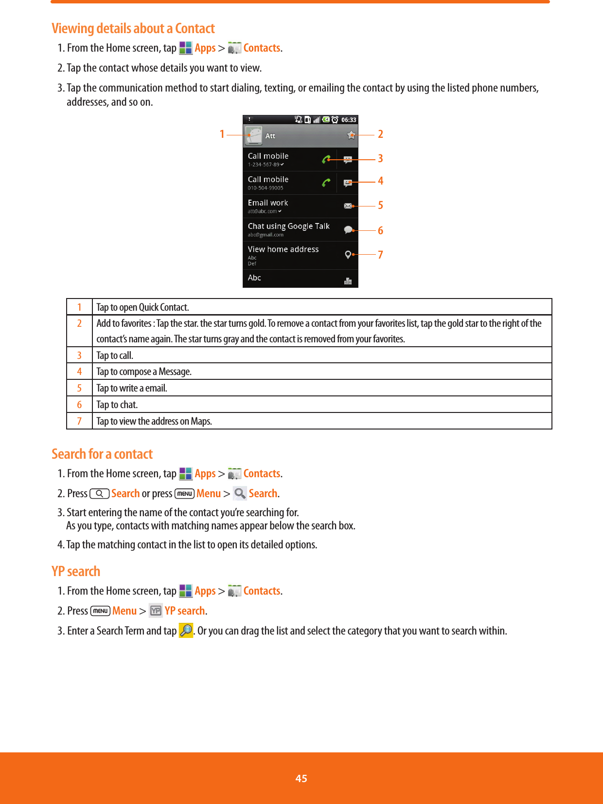 Viewing details about a Contact1. From the Home screen, tap   Apps &gt;   Contacts.2. Tap the contact whose details you want to view. 3.  Tap the communication method to start dialing, texting, or emailing the contact by using the listed phone numbers, addresses, and so on.213541Tap to open Quick Contact.2Add to favorites : Tap the star. the star turns gold. To remove a contact from your favorites list, tap the gold star to the right of the contact’s name again. The star turns gray and the contact is removed from your favorites.3Tap to call. 4Tap to compose a Message.5Tap to write a email.6Tap to chat.7Tap to view the address on Maps.Search for a contact1. From the Home screen, tap   Apps &gt;   Contacts.2. Press   Search or press   Menu &gt;   Search. 3. Start entering the name of the contact you’re searching for.                As you type, contacts with matching names appear below the search box.4. Tap the matching contact in the list to open its detailed options.YP search1. From the Home screen, tap   Apps &gt;   Contacts.2. Press   Menu &gt;   YP search.3. Enter a Search Term and tap  . Or you can drag the list and select the category that you want to search within.6745 