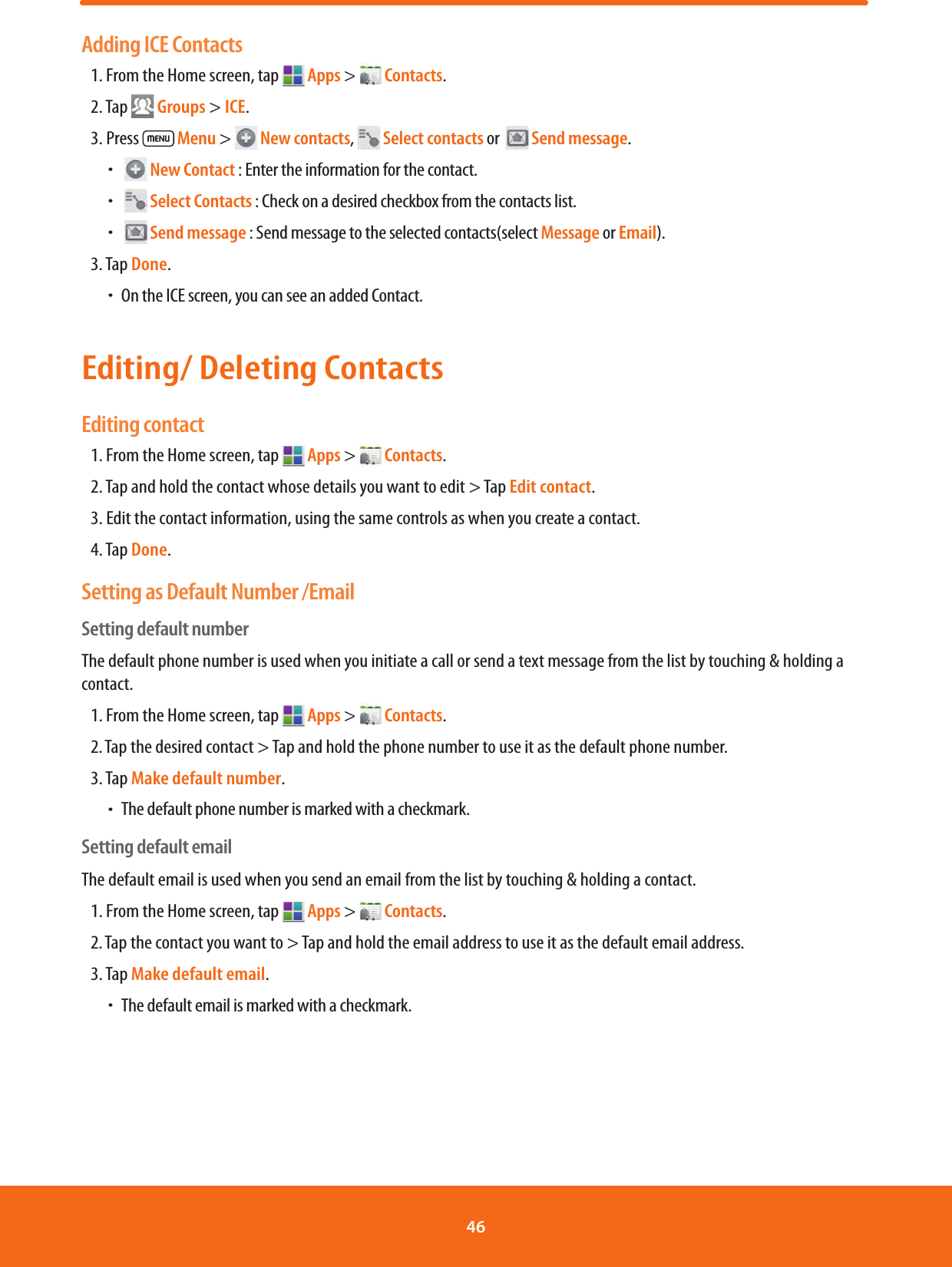 Adding ICE Contacts1. From the Home screen, tap   Apps &gt;   Contacts.2. Tap  Groups &gt; ICE.3. Press   Menu &gt;   New contacts,   Select contacts or    Send message. ħ  New Contact : Enter the information for the contact. ħ  Select Contacts : Check on a desired checkbox from the contacts list. ħ  Send message : Send message to the selected contacts(select Message or Email).3. Tap Done. ħOn the ICE screen, you can see an added Contact.Editing/ Deleting ContactsEditing contact1. From the Home screen, tap   Apps &gt;   Contacts.2. Tap and hold the contact whose details you want to edit &gt; Tap Edit contact.3. Edit the contact information, using the same controls as when you create a contact.4. Tap Done.Setting as Default Number /EmailSetting default numberThe default phone number is used when you initiate a call or send a text message from the list by touching &amp; holding a contact.1. From the Home screen, tap   Apps &gt;   Contacts.2. Tap the desired contact &gt; Tap and hold the phone number to use it as the default phone number.3. Tap Make default number. ħ The default phone number is marked with a checkmark.Setting default emailThe default email is used when you send an email from the list by touching &amp; holding a contact.1. From the Home screen, tap   Apps &gt;   Contacts.2. Tap the contact you want to &gt; Tap and hold the email address to use it as the default email address.3. Tap Make default email. ħ The default email is marked with a checkmark.46 