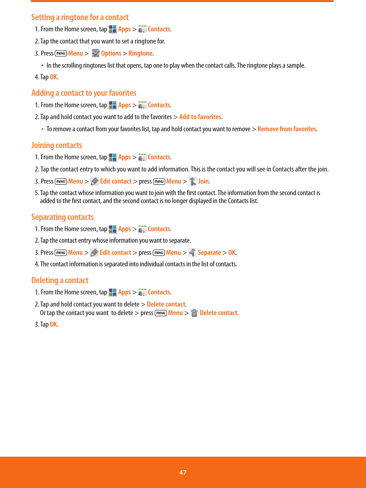 Setting a ringtone for a contact1. From the Home screen, tap   Apps &gt;   Contacts.2. Tap the contact that you want to set a ringtone for.3. Press   Menu &gt;    Options &gt; Ringtone. ħ In the scrolling ringtones list that opens, tap one to play when the contact calls. The ringtone plays a sample.4. Tap OK.Adding a contact to your favorites1. From the Home screen, tap   Apps &gt;   Contacts.2. Tap and hold contact you want to add to the favorites &gt; Add to favorites. ħTo remove a contact from your favorites list, tap and hold contact you want to remove &gt; Remove from favorites. Joining contacts1. From the Home screen, tap   Apps &gt;   Contacts.2. Tap the contact entry to which you want to add information. This is the contact you will see in Contacts after the join.3. Press   Menu &gt;   Edit contact &gt; press   Menu &gt;   Join.5. Tap the contact whose information you want to join with the rst contact. The information from the second contact is added to the rst contact, and the second contact is no longer displayed in the Contacts list.Separating contacts1. From the Home screen, tap   Apps &gt;   Contacts.2. Tap the contact entry whose information you want to separate.3. Press   Menu &gt;   Edit contact &gt; press   Menu &gt;   Separate &gt; OK.4. The contact information is separated into individual contacts in the list of contacts.Deleting a contact1. From the Home screen, tap   Apps &gt;   Contacts.2. Tap and hold contact you want to delete &gt; Delete contact.        Or tap the contact you want  to delete &gt; press   Menu &gt;   Delete contact.3. Tap OK.47 