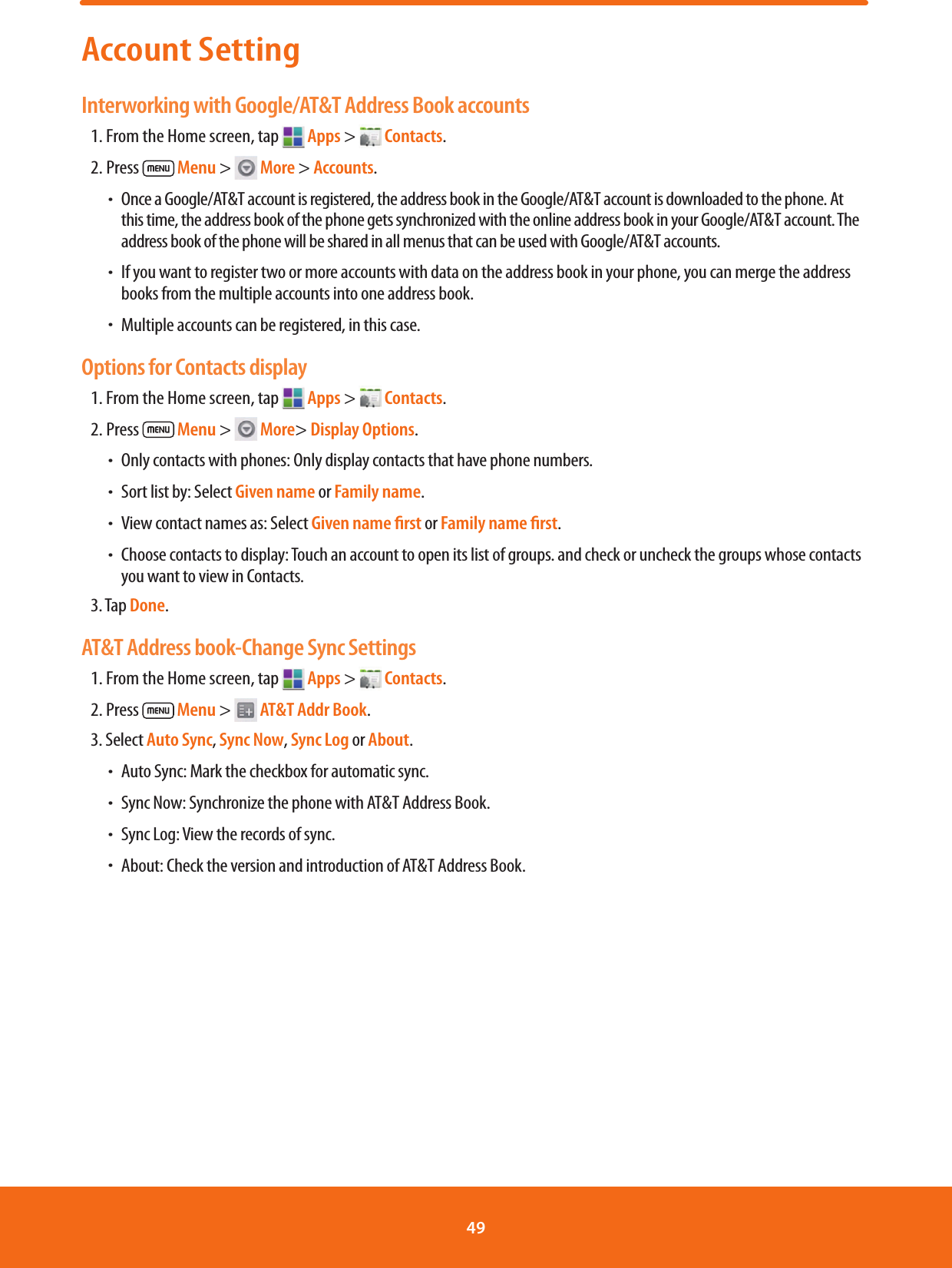 Account SettingInterworking with Google/AT&amp;T Address Book accounts1. From the Home screen, tap   Apps &gt;   Contacts.2. Press   Menu &gt;   More &gt; Accounts. ħ Once a Google/AT&amp;T account is registered, the address book in the Google/AT&amp;T account is downloaded to the phone. At this time, the address book of the phone gets synchronized with the online address book in your Google/AT&amp;T account. The address book of the phone will be shared in all menus that can be used with Google/AT&amp;T accounts. ħ If you want to register two or more accounts with data on the address book in your phone, you can merge the address books from the multiple accounts into one address book. ħ Multiple accounts can be registered, in this case.Options for Contacts display1. From the Home screen, tap   Apps &gt;   Contacts.2. Press   Menu &gt;   More&gt; Display Options. ħOnly contacts with phones: Only display contacts that have phone numbers. ħSort list by: Select Given name or Family name.  ħView contact names as: Select Given name ﬁrst or Family name ﬁrst. ħChoose contacts to display: Touch an account to open its list of groups. and check or uncheck the groups whose contacts you want to view in Contacts.3. Tap Done.AT&amp;T Address book-Change Sync Settings1. From the Home screen, tap   Apps &gt;   Contacts.2. Press   Menu &gt;   AT&amp;T Addr Book.3. Select Auto Sync, Sync Now, Sync Log or About. ħAuto Sync: Mark the checkbox for automatic sync. ħSync Now: Synchronize the phone with AT&amp;T Address Book. ħSync Log: View the records of sync. ħAbout: Check the version and introduction of AT&amp;T Address Book.49 