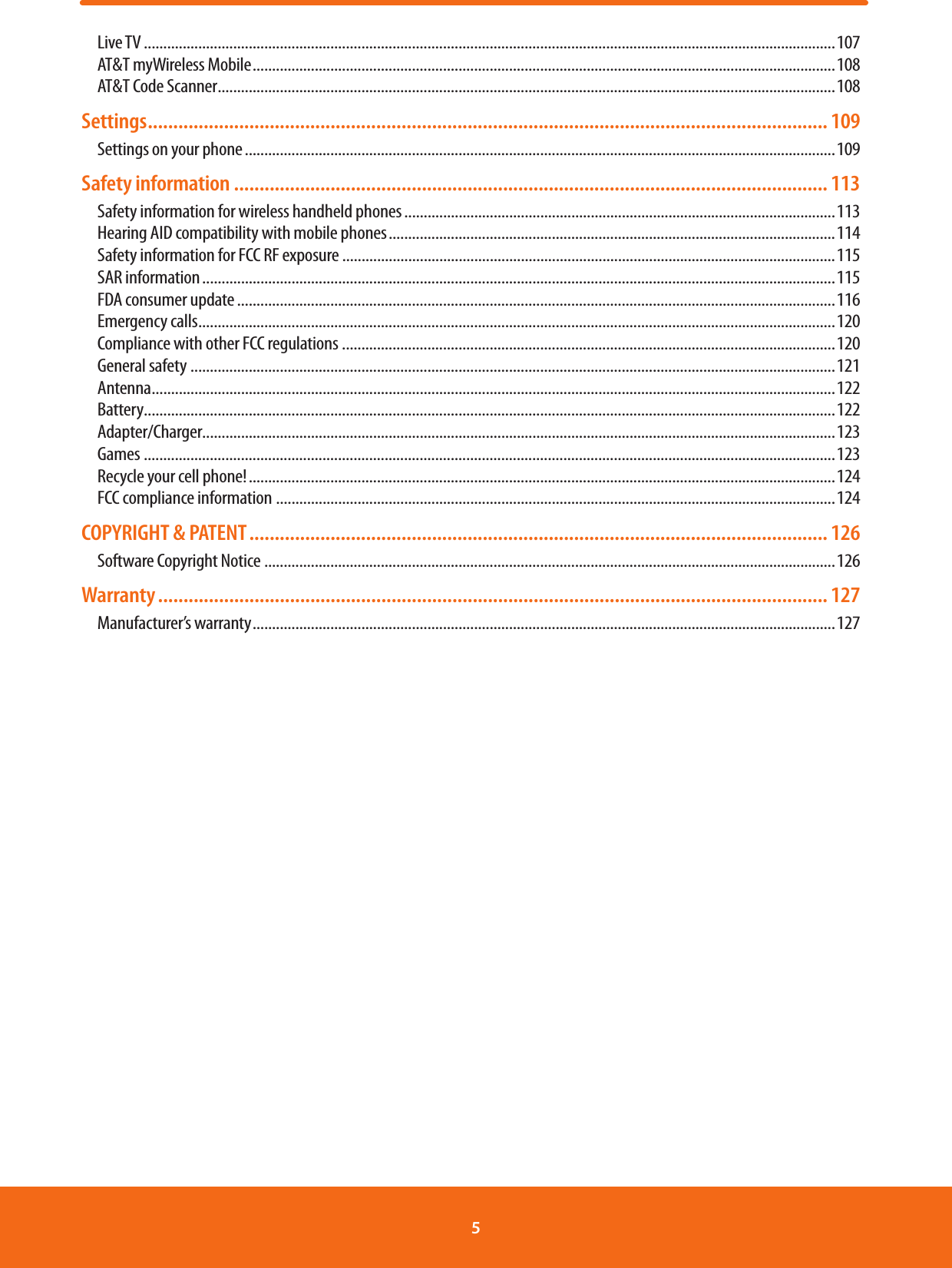 Live TV ..................................................................................................................................................................................107AT&amp;T myWireless Mobile ......................................................................................................................................................108AT&amp;T Code Scanner ...............................................................................................................................................................108Settings ...................................................................................................................................... 109Settings on your phone ........................................................................................................................................................109Safety information ..................................................................................................................... 113Safety information for wireless handheld phones ...............................................................................................................113Hearing AID compatibility with mobile phones ...................................................................................................................114Safety information for FCC RF exposure ...............................................................................................................................115SAR information ...................................................................................................................................................................115FDA consumer update ..........................................................................................................................................................116Emergency calls ....................................................................................................................................................................120Compliance with other FCC regulations ...............................................................................................................................120General safety ......................................................................................................................................................................121Antenna ................................................................................................................................................................................122Battery ..................................................................................................................................................................................122Adapter/Charger...................................................................................................................................................................123Games ..................................................................................................................................................................................123Recycle your cell phone! .......................................................................................................................................................124FCC compliance information ................................................................................................................................................124COPYRIGHT &amp; PATENT .................................................................................................................. 126Software Copyright Notice ...................................................................................................................................................126Warranty .................................................................................................................................... 127Manufacturer’s warranty ......................................................................................................................................................1275 