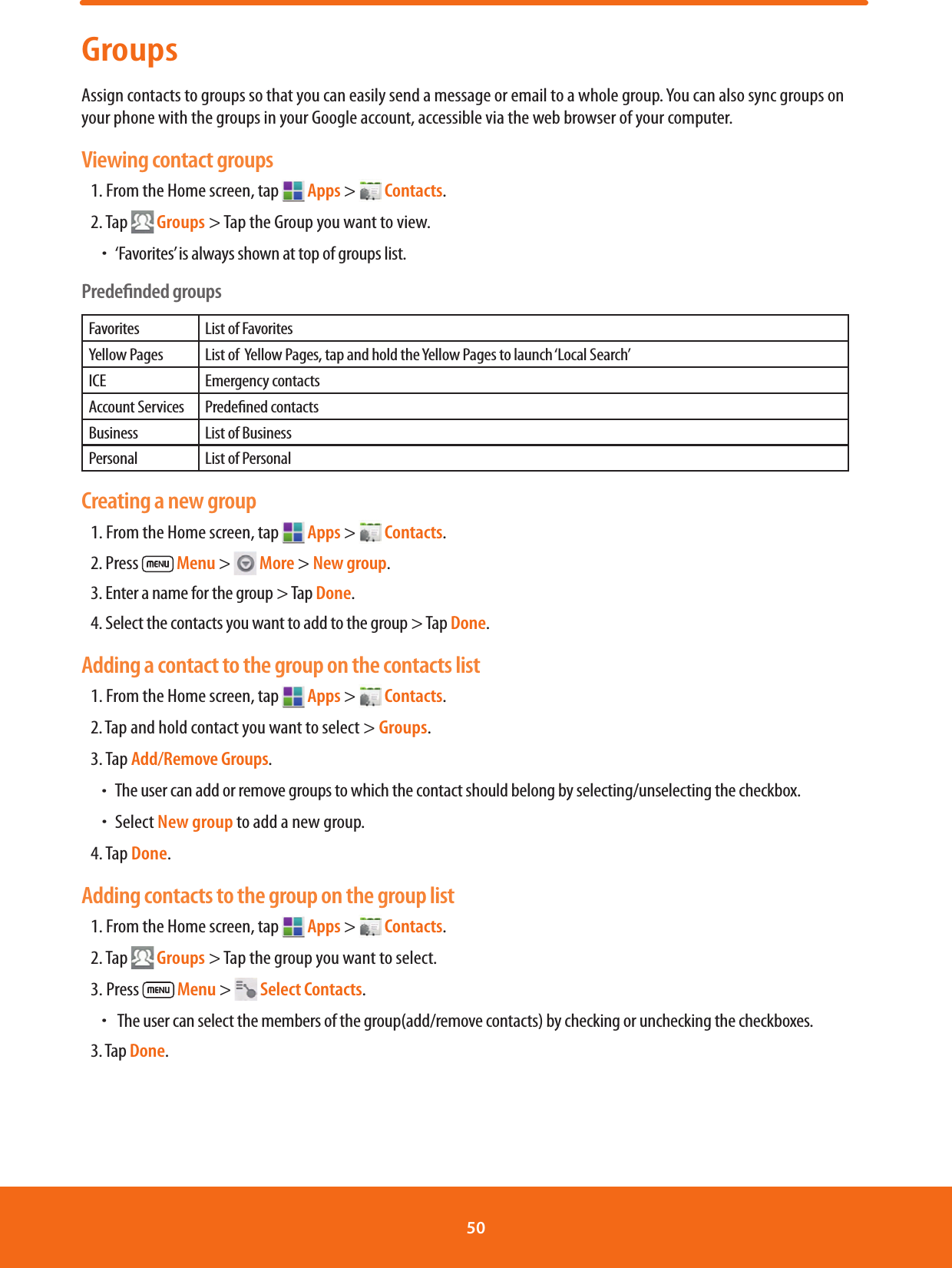 GroupsAssign contacts to groups so that you can easily send a message or email to a whole group. You can also sync groups on your phone with the groups in your Google account, accessible via the web browser of your computer.Viewing contact groups1. From the Home screen, tap   Apps &gt;   Contacts.2. Tap  Groups &gt; Tap the Group you want to view. ħ‘Favorites’ is always shown at top of groups list.Predeﬁnded groupsFavorites List of FavoritesYellow Pages List of  Yellow Pages, tap and hold the Yellow Pages to launch ‘Local Search’ICE Emergency contacts Account Services Predened contactsBusiness List of BusinessPersonal List of PersonalCreating a new group1. From the Home screen, tap   Apps &gt;   Contacts.2. Press   Menu &gt;   More &gt; New group.  3. Enter a name for the group &gt; Tap Done.4. Select the contacts you want to add to the group &gt; Tap Done.Adding a contact to the group on the contacts list1. From the Home screen, tap   Apps &gt;   Contacts.2. Tap and hold contact you want to select &gt; Groups.3. Tap Add/Remove Groups.  ħThe user can add or remove groups to which the contact should belong by selecting/unselecting the checkbox.  ħSelect New group to add a new group.4. Tap Done.Adding contacts to the group on the group list1. From the Home screen, tap   Apps &gt;   Contacts.2. Tap  Groups &gt; Tap the group you want to select.3. Press   Menu &gt;   Select Contacts.  ħ  The user can select the members of the group(add/remove contacts) by checking or unchecking the checkboxes.3. Tap Done.50 