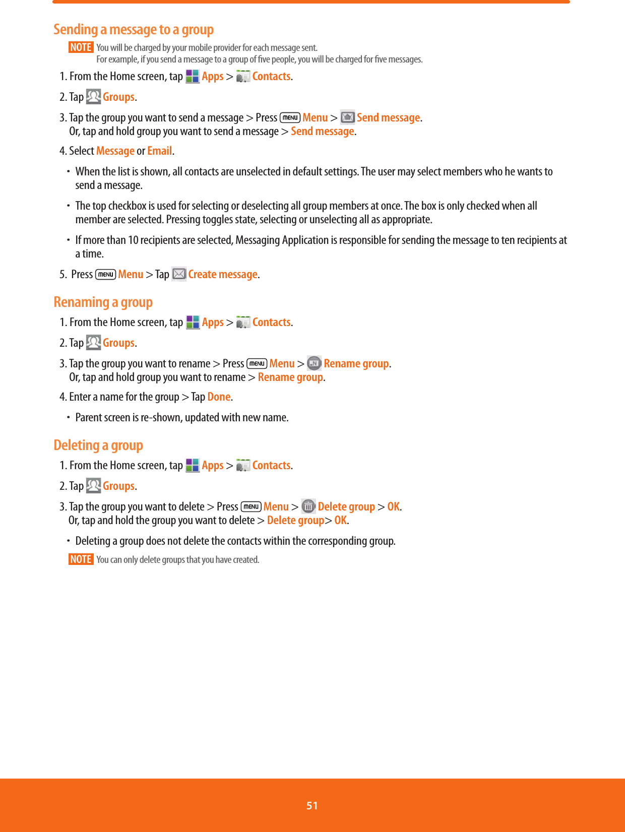 Sending a message to a groupNOTE    You will be charged by your mobile provider for each message sent.              For example, if you send a message to a group of ve people, you will be charged for ve messages.1. From the Home screen, tap   Apps &gt;   Contacts.2. Tap  Groups.3.  Tap the group you want to send a message &gt; Press   Menu &gt;   Send message.Or, tap and hold group you want to send a message &gt; Send message. 4. Select Message or Email. ħWhen the list is shown, all contacts are unselected in default settings. The user may select members who he wants to send a message. ħThe top checkbox is used for selecting or deselecting all group members at once. The box is only checked when all member are selected. Pressing toggles state, selecting or unselecting all as appropriate. ħIf more than 10 recipients are selected, Messaging Application is responsible for sending the message to ten recipients at a time.5.  Press   Menu &gt; Tap   Create message.Renaming a group1. From the Home screen, tap   Apps &gt;   Contacts.2. Tap  Groups. 3.  Tap the group you want to rename &gt; Press   Menu &gt;   Rename group.Or, tap and hold group you want to rename &gt; Rename group.4. Enter a name for the group &gt; Tap Done. ħParent screen is re-shown, updated with new name.Deleting a group1. From the Home screen, tap   Apps &gt;   Contacts.2. Tap  Groups.3. Tap the group you want to delete &gt; Press   Menu &gt;   Delete group &gt; OK.Or, tap and hold the group you want to delete &gt; Delete group&gt; OK. ħDeleting a group does not delete the contacts within the corresponding group.NOTE   You can only delete groups that you have created.51 