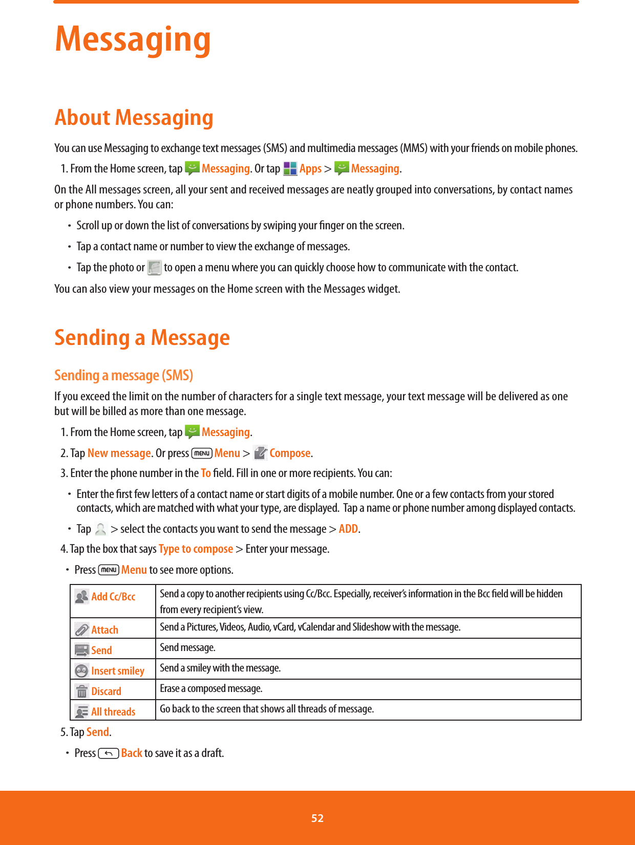 MessagingAbout MessagingYou can use Messaging to exchange text messages (SMS) and multimedia messages (MMS) with your friends on mobile phones.1. From the Home screen, tap   Messaging. Or tap   Apps &gt;   Messaging.On the All messages screen, all your sent and received messages are neatly grouped into conversations, by contact names or phone numbers. You can: ħScroll up or down the list of conversations by swiping your nger on the screen. ħTap a contact name or number to view the exchange of messages. ħTap the photo or  to open a menu where you can quickly choose how to communicate with the contact.You can also view your messages on the Home screen with the Messages widget. Sending a MessageSending a message (SMS)If you exceed the limit on the number of characters for a single text message, your text message will be delivered as one but will be billed as more than one message.1. From the Home screen, tap   Messaging. 2. Tap New message. Or press  Menu &gt;   Compose.3. Enter the phone number in the To eld. Fill in one or more recipients. You can: ħEnter the rst few letters of a contact name or start digits of a mobile number. One or a few contacts from your stored contacts, which are matched with what your type, are displayed.  Tap a name or phone number among displayed contacts. ħTap   &gt; select the contacts you want to send the message &gt; ADD.4. Tap the box that says Type to compose &gt; Enter your message.ħPress  Menu to see more options. Add Cc/Bcc Send a copy to another recipients using Cc/Bcc. Especially, receiver’s information in the Bcc eld will be hidden from every recipient’s view. Attach Send a Pictures, Videos, Audio, vCard, vCalendar and Slideshow with the message. Send Send message. Insert smiley Send a smiley with the message. Discard Erase a composed message. All threads Go back to the screen that shows all threads of message.5. Tap Send.ħPress   Back to save it as a draft. 52 