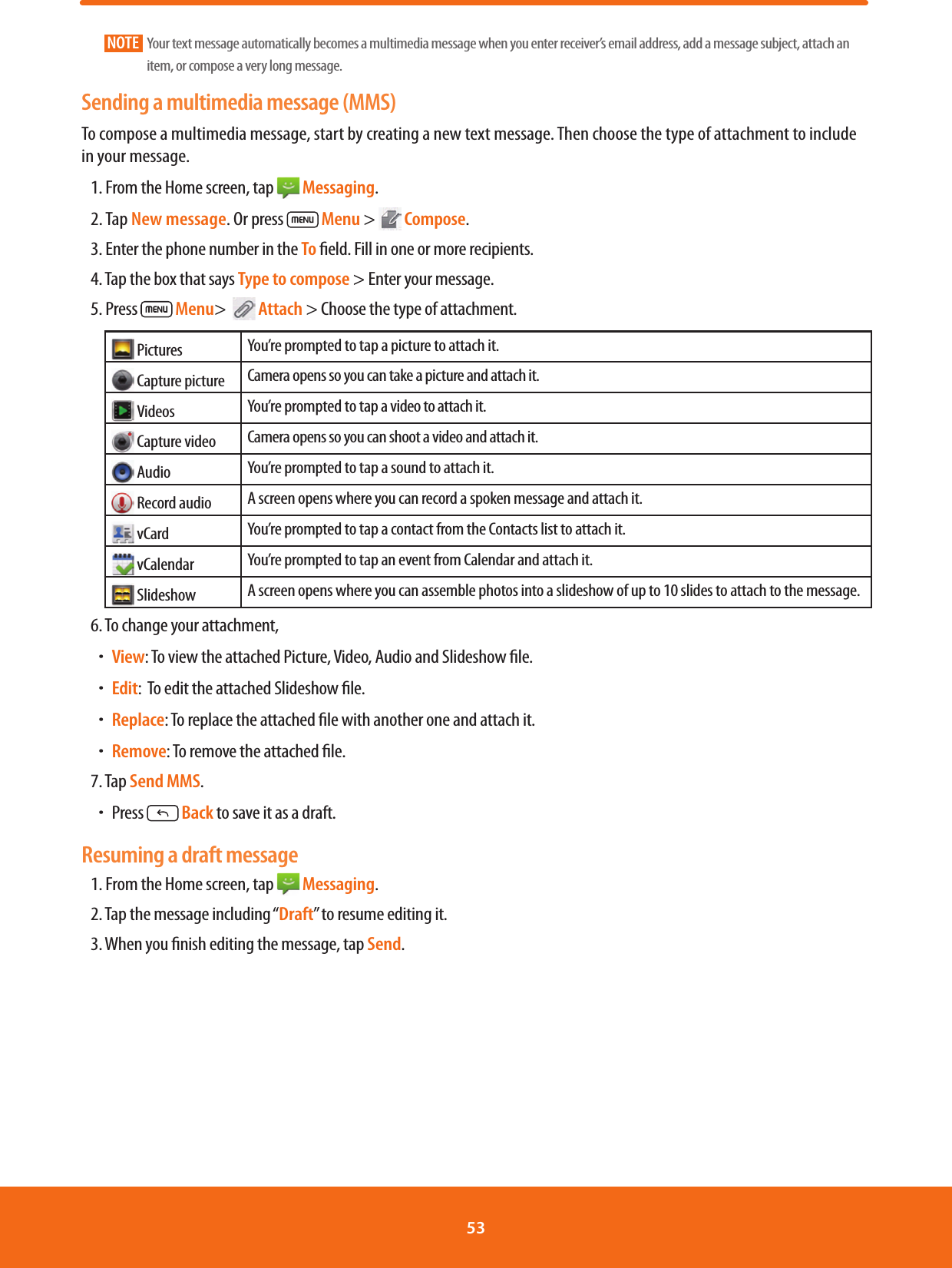NOTE    Your text message automatically becomes a multimedia message when you enter receiver’s email address, add a message subject, attach an item, or compose a very long message.Sending a multimedia message (MMS)To compose a multimedia message, start by creating a new text message. Then choose the type of attachment to include in your message.1. From the Home screen, tap   Messaging.2. Tap New message. Or press  Menu &gt;   Compose.3. Enter the phone number in the To eld. Fill in one or more recipients.4. Tap the box that says Type to compose &gt; Enter your message.5. Press   Menu&gt;    Attach &gt; Choose the type of attachment. Pictures You’re prompted to tap a picture to attach it. Capture picture Camera opens so you can take a picture and attach it. Videos You’re prompted to tap a video to attach it. Capture video Camera opens so you can shoot a video and attach it. Audio You’re prompted to tap a sound to attach it. Record audio A screen opens where you can record a spoken message and attach it. vCard You’re prompted to tap a contact from the Contacts list to attach it. vCalendar You’re prompted to tap an event from Calendar and attach it. Slideshow A screen opens where you can assemble photos into a slideshow of up to 10 slides to attach to the message.6. To change your attachment, ħView: To view the attached Picture, Video, Audio and Slideshow le.ħEdit:  To edit the attached Slideshow le.ħReplace: To replace the attached le with another one and attach it.ħRemove: To remove the attached le.7. Tap Send MMS.ħPress   Back to save it as a draft.Resuming a draft message1. From the Home screen, tap   Messaging.2. Tap the message including “Draft” to resume editing it.3. When you nish editing the message, tap Send.53 
