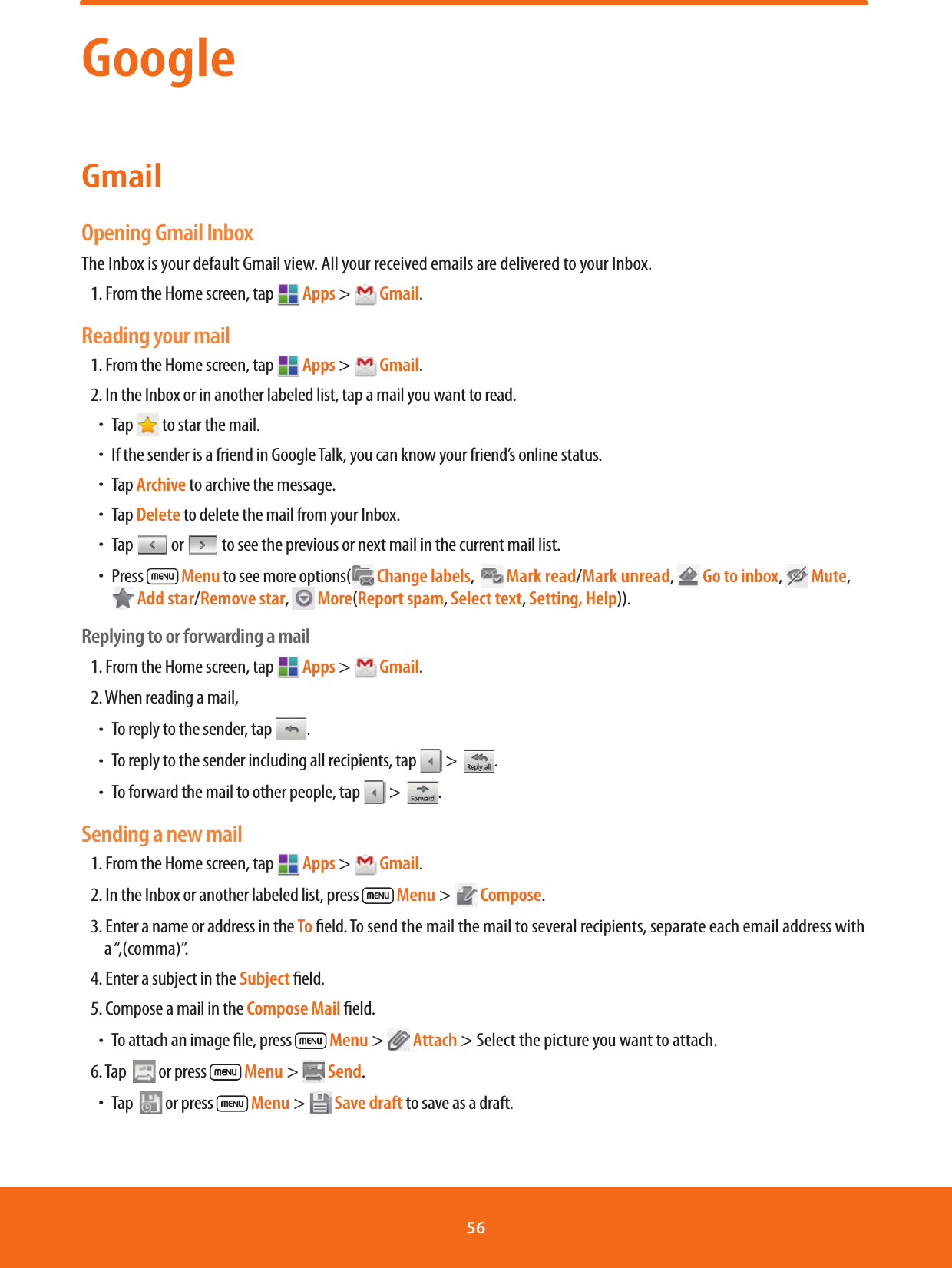 GoogleGmailOpening Gmail InboxThe Inbox is your default Gmail view. All your received emails are delivered to your Inbox.1. From the Home screen, tap  Apps &gt;  Gmail.Reading your mail1. From the Home screen, tap   Apps &gt;  Gmail.2. In the Inbox or in another labeled list, tap a mail you want to read.ħTap   to star the mail.ħIf the sender is a friend in Google Talk, you can know your friend’s online status.ħTap Archive to archive the message.ħTap Delete to delete the mail from your Inbox.ħTap   or   to see the previous or next mail in the current mail list.ħPress   Menu to see more options(  Change labels,    Mark read/Mark unread,  Go to inbox,  Mute,  Add star/Remove star,   More(Report spam, Select text, Setting, Help)).Replying to or forwarding a mail1. From the Home screen, tap   Apps &gt;  Gmail.2. When reading a mail, ħTo reply to the sender, tap  .ħTo reply to the sender including all recipients, tap   &gt;  .ħTo forward the mail to other people, tap   &gt;  .Sending a new mail1. From the Home screen, tap   Apps &gt;  Gmail.2. In the Inbox or another labeled list, press   Menu &gt;  Compose.3. Enter a name or address in the To eld. To send the mail the mail to several recipients, separate each email address with a “,(comma)”.4. Enter a subject in the Subject eld.5. Compose a mail in the Compose Mail eld.ħTo attach an image le, press   Menu &gt;  Attach &gt; Select the picture you want to attach.6. Tap   or press   Menu &gt;  Send.ħTap   or press   Menu &gt;  Save draft to save as a draft.56 
