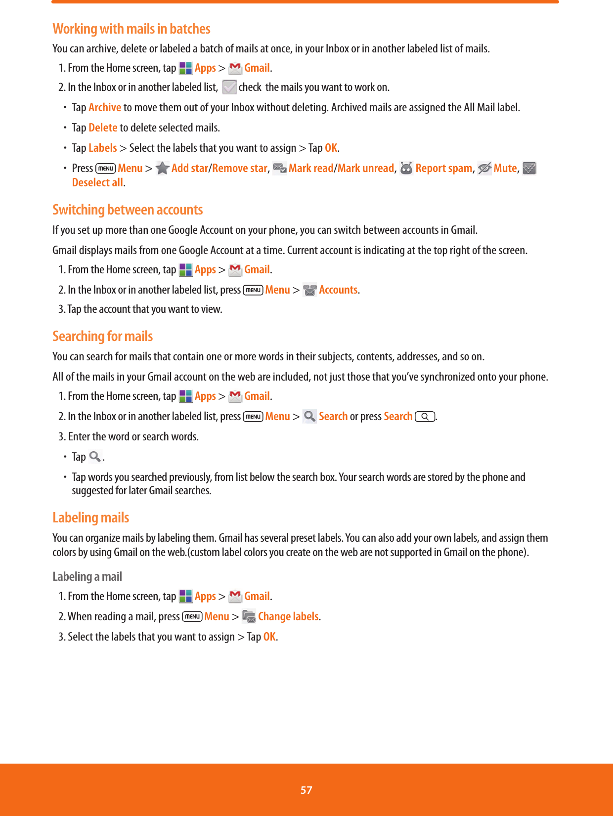 Working with mails in batchesYou can archive, delete or labeled a batch of mails at once, in your Inbox or in another labeled list of mails.1. From the Home screen, tap  Apps &gt;  Gmail.2. In the Inbox or in another labeled list,    check  the mails you want to work on.ħTap Archive to move them out of your Inbox without deleting. Archived mails are assigned the All Mail label.ħTap Delete to delete selected mails.ħTap Labels &gt; Select the labels that you want to assign &gt; Tap OK. ħPress   Menu &gt;   Add star/Remove star,  Mark read/Mark unread,   Report spam,   Mute,   Deselect all.Switching between accountsIf you set up more than one Google Account on your phone, you can switch between accounts in Gmail. Gmail displays mails from one Google Account at a time. Current account is indicating at the top right of the screen.1. From the Home screen, tap  Apps &gt;  Gmail.2. In the Inbox or in another labeled list, press   Menu &gt;  Accounts.3. Tap the account that you want to view.Searching for mailsYou can search for mails that contain one or more words in their subjects, contents, addresses, and so on.All of the mails in your Gmail account on the web are included, not just those that you’ve synchronized onto your phone.1. From the Home screen, tap  Apps &gt;  Gmail.2. In the Inbox or in another labeled list, press  Menu &gt;  Search or press Search .3. Enter the word or search words.ħTap  . ħTap words you searched previously, from list below the search box. Your search words are stored by the phone and suggested for later Gmail searches. Labeling mailsYou can organize mails by labeling them. Gmail has several preset labels. You can also add your own labels, and assign them colors by using Gmail on the web.(custom label colors you create on the web are not supported in Gmail on the phone).Labeling a mail1. From the Home screen, tap   Apps &gt;  Gmail.2. When reading a mail, press   Menu &gt;  Change labels.3. Select the labels that you want to assign &gt; Tap OK.57 