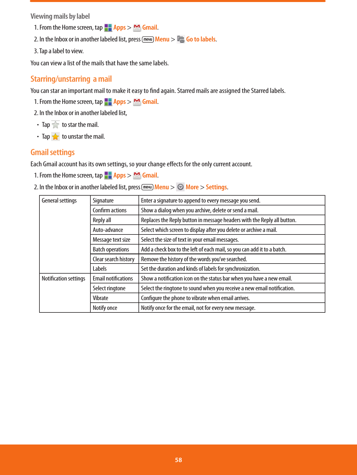 Viewing mails by label1. From the Home screen, tap   Apps &gt;  Gmail.2. In the Inbox or in another labeled list, press   Menu &gt;  Go to labels.3. Tap a label to view.You can view a list of the mails that have the same labels.Starring/unstarring  a mailYou can star an important mail to make it easy to nd again. Starred mails are assigned the Starred labels. 1. From the Home screen, tap  Apps &gt;  Gmail.2. In the Inbox or in another labeled list, ħTap    to star the mail.ħTap    to unstar the mail.Gmail settingsEach Gmail account has its own settings, so your change eects for the only current account.1. From the Home screen, tap  Apps &gt;  Gmail.2. In the Inbox or in another labeled list, press   Menu &gt;  More &gt; Settings.General settings Signature Enter a signature to append to every message you send.Conrm actions Show a dialog when you archive, delete or send a mail.Reply all Replaces the Reply button in message headers with the Reply all button.Auto-advance Select which screen to display after you delete or archive a mail.Message text size Select the size of text in your email messages.Batch operations Add a check box to the left of each mail, so you can add it to a batch.Clear search history Remove the history of the words you’ve searched.Labels Set the duration and kinds of labels for synchronization.Notication settings Email notications Show a notication icon on the status bar when you have a new email.Select ringtone Select the ringtone to sound when you receive a new email notication.Vibrate Congure the phone to vibrate when email arrives.Notify once Notify once for the email, not for every new message.58 