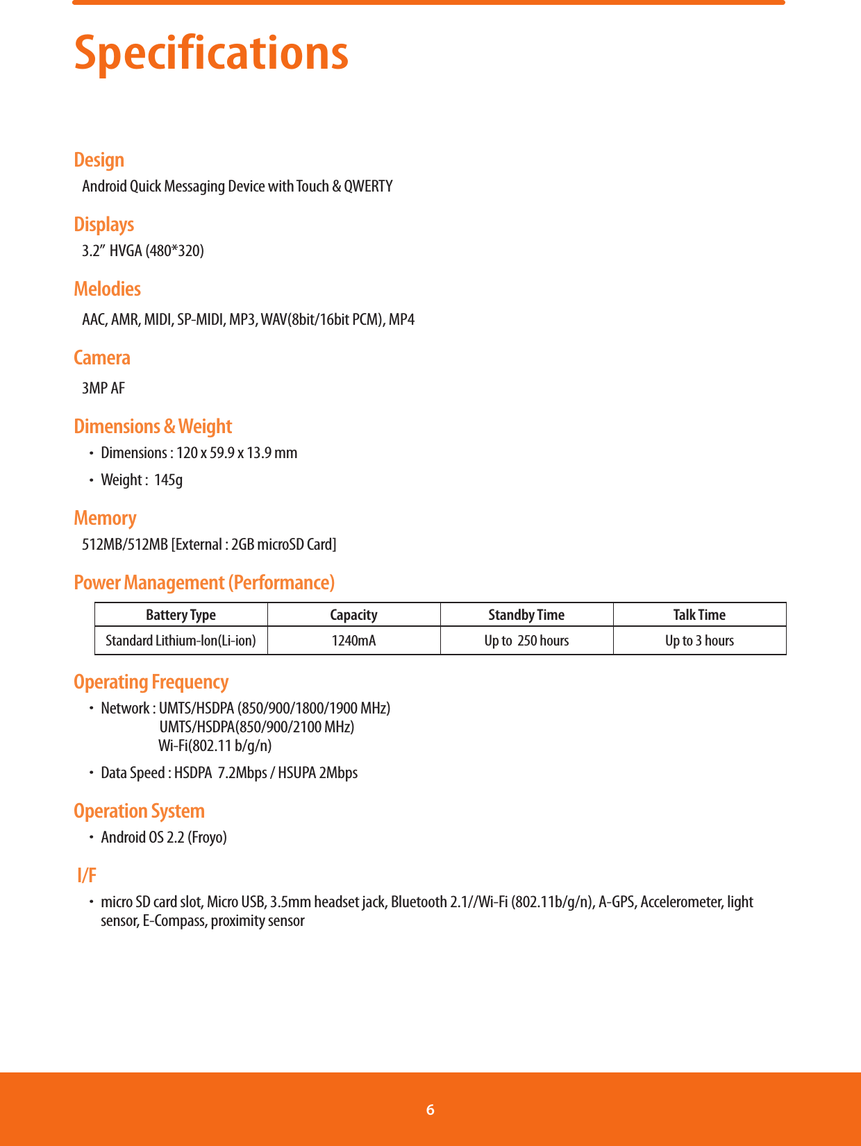 Specifications DesignAndroid Quick Messaging Device with Touch &amp; QWERTYDisplays3.2”  HVGA (480*320)MelodiesAAC, AMR, MIDI, SP-MIDI, MP3, WAV(8bit/16bit PCM), MP4Camera3MP AFDimensions &amp; WeightħDimensions : 120 x 59.9 x 13.9 mm ħWeight :  145gMemory512MB/512MB [External : 2GB microSD Card]Power Management (Performance)Battery Type Capacity Standby Time Talk TimeStandard Lithium-lon(Li-ion) 1240mA Up to  250 hours Up to 3 hoursOperating FrequencyħNetwork : UMTS/HSDPA (850/900/1800/1900 MHz)              UMTS/HSDPA(850/900/2100 MHz)                        Wi-Fi(802.11 b/g/n)ħData Speed : HSDPA  7.2Mbps / HSUPA 2MbpsOperation SystemħAndroid OS 2.2 (Froyo) I/Fħmicro SD card slot, Micro USB, 3.5mm headset jack, Bluetooth 2.1//Wi-Fi (802.11b/g/n), A-GPS, Accelerometer, light sensor, E-Compass, proximity sensor6 