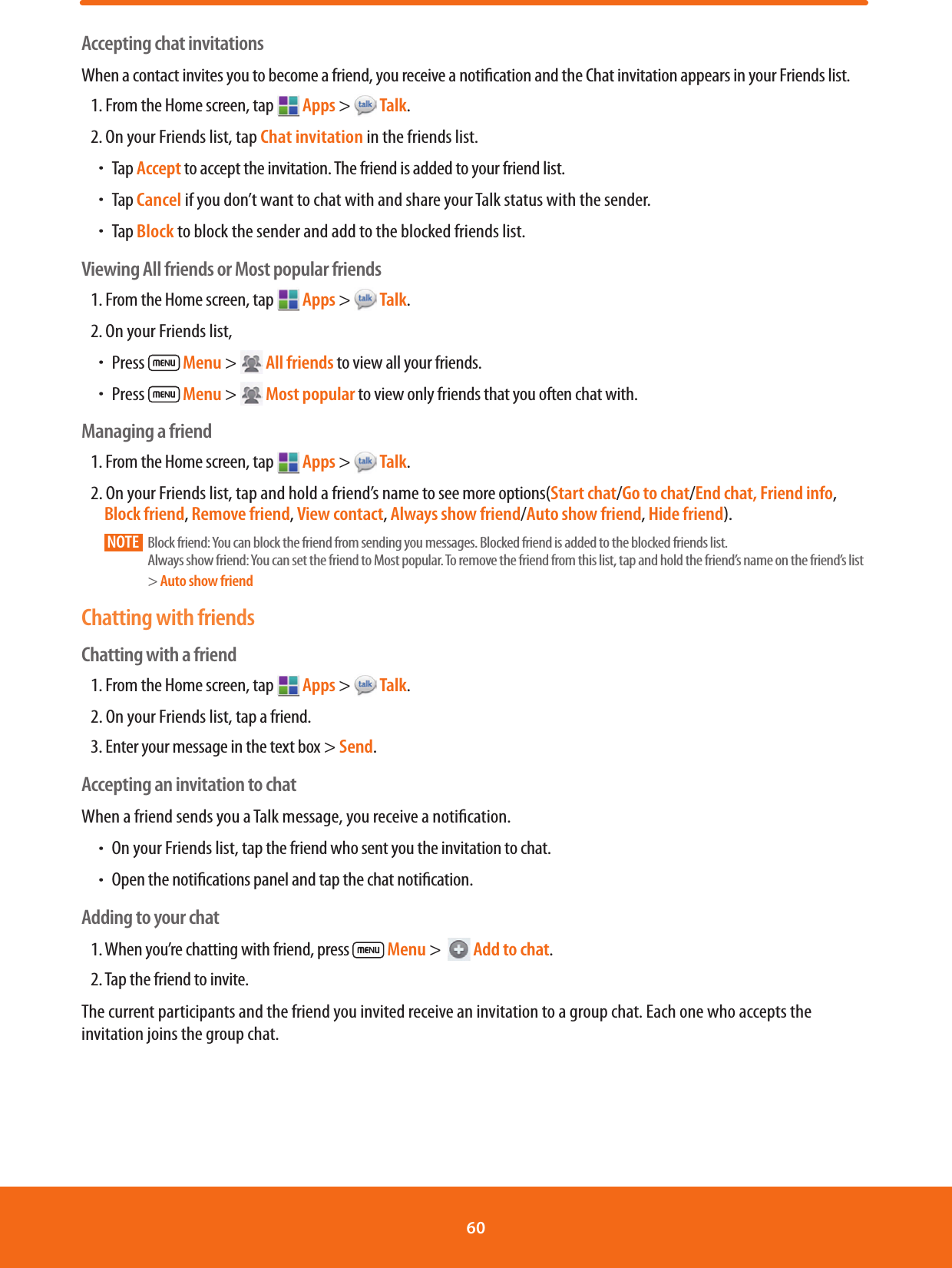 Accepting chat invitationsWhen a contact invites you to become a friend, you receive a notication and the Chat invitation appears in your Friends list.1. From the Home screen, tap  Apps &gt;   Talk.2. On your Friends list, tap Chat invitation in the friends list.ħTap Accept to accept the invitation. The friend is added to your friend list.ħTap Cancel if you don’t want to chat with and share your Talk status with the sender.ħTap Block to block the sender and add to the blocked friends list.Viewing All friends or Most popular friends1. From the Home screen, tap   Apps &gt;   Talk.2. On your Friends list, ħPress   Menu &gt;  All friends to view all your friends.ħPress   Menu &gt;  Most popular to view only friends that you often chat with.Managing a friend1. From the Home screen, tap   Apps &gt;   Talk.2. On your Friends list, tap and hold a friend’s name to see more options(Start chat/Go to chat/End chat, Friend info, Block friend, Remove friend, View contact, Always show friend/Auto show friend, Hide friend).NOTE     Block friend: You can block the friend from sending you messages. Blocked friend is added to the blocked friends list.Always show friend: You can set the friend to Most popular. To remove the friend from this list, tap and hold the friend’s name on the friend’s list &gt; Auto show friendChatting with friendsChatting with a friend1. From the Home screen, tap   Apps &gt;   Talk.2. On your Friends list, tap a friend.3. Enter your message in the text box &gt; Send.Accepting an invitation to chatWhen a friend sends you a Talk message, you receive a notication.ħOn your Friends list, tap the friend who sent you the invitation to chat.ħOpen the notications panel and tap the chat notication.Adding to your chat1. When you’re chatting with friend, press   Menu &gt;    Add to chat.2. Tap the friend to invite.The current participants and the friend you invited receive an invitation to a group chat. Each one who accepts the invitation joins the group chat.60 