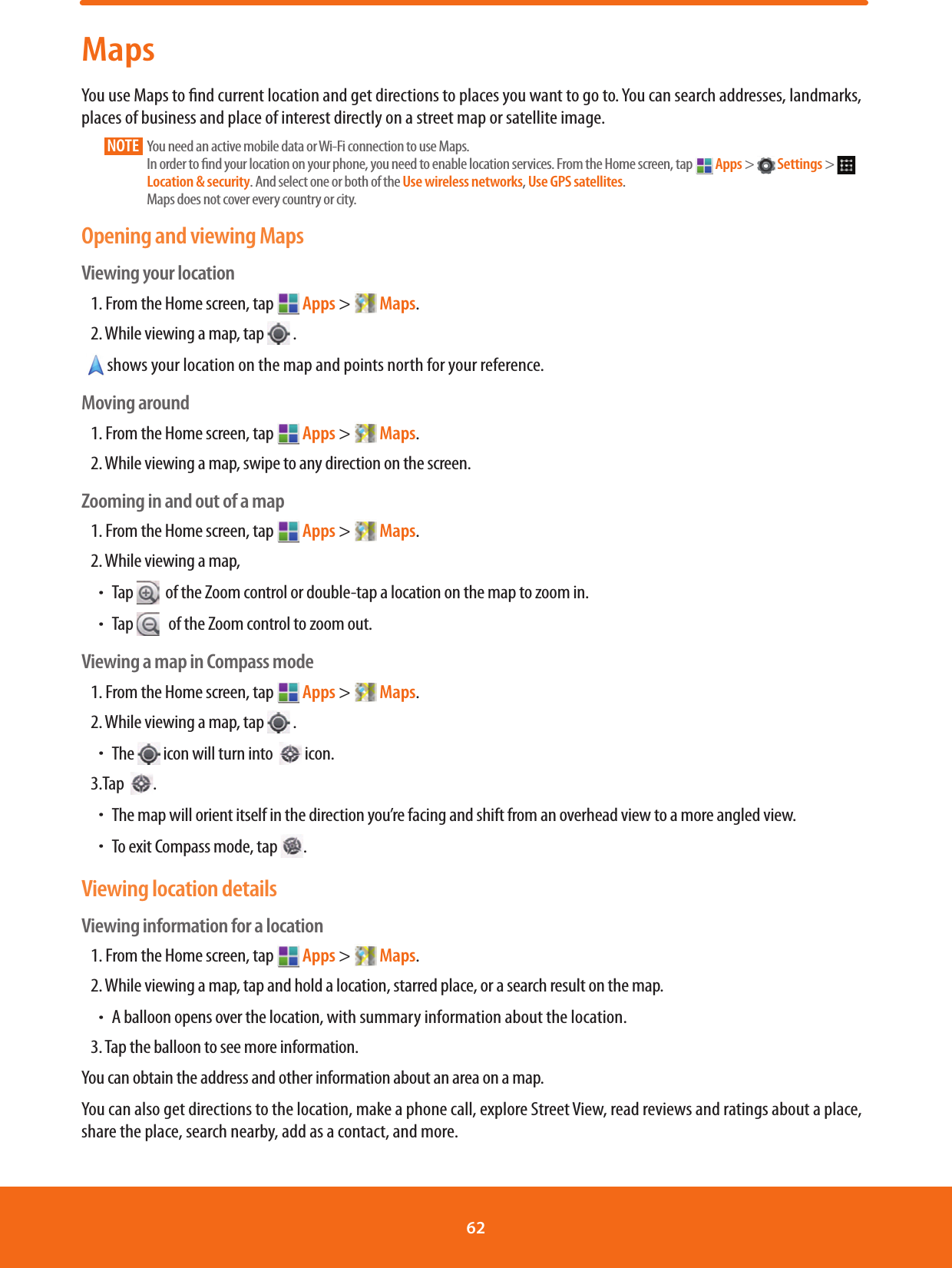 MapsYou use Maps to nd current location and get directions to places you want to go to. You can search addresses, landmarks, places of business and place of interest directly on a street map or satellite image. NOTE       You need an active mobile data or Wi-Fi connection to use Maps. In order to nd your location on your phone, you need to enable location services. From the Home screen, tap   Apps &gt;   Settings &gt;   Location &amp; security. And select one or both of the Use wireless networks, Use GPS satellites.Maps does not cover every country or city.Opening and viewing MapsViewing your location1. From the Home screen, tap   Apps &gt;   Maps.2. While viewing a map, tap   .   shows your location on the map and points north for your reference. Moving around1. From the Home screen, tap   Apps &gt;   Maps.2. While viewing a map, swipe to any direction on the screen.Zooming in and out of a map1. From the Home screen, tap   Apps &gt;   Maps.2. While viewing a map,ħTap    of the Zoom control or double-tap a location on the map to zoom in.ħTap     of the Zoom control to zoom out.Viewing a map in Compass mode1. From the Home screen, tap   Apps &gt;   Maps.2. While viewing a map, tap   .  ħThe   icon will turn into    icon.3.Tap   .ħThe map will orient itself in the direction you’re facing and shift from an overhead view to a more angled view.ħTo exit Compass mode, tap  .Viewing location detailsViewing information for a location1. From the Home screen, tap   Apps &gt;   Maps.2.   While viewing a map, tap and hold a location, starred place, or a search result on the map.ħA balloon opens over the location, with summary information about the location.3. Tap the balloon to see more information.You can obtain the address and other information about an area on a map. You can also get directions to the location, make a phone call, explore Street View, read reviews and ratings about a place, share the place, search nearby, add as a contact, and more.62 