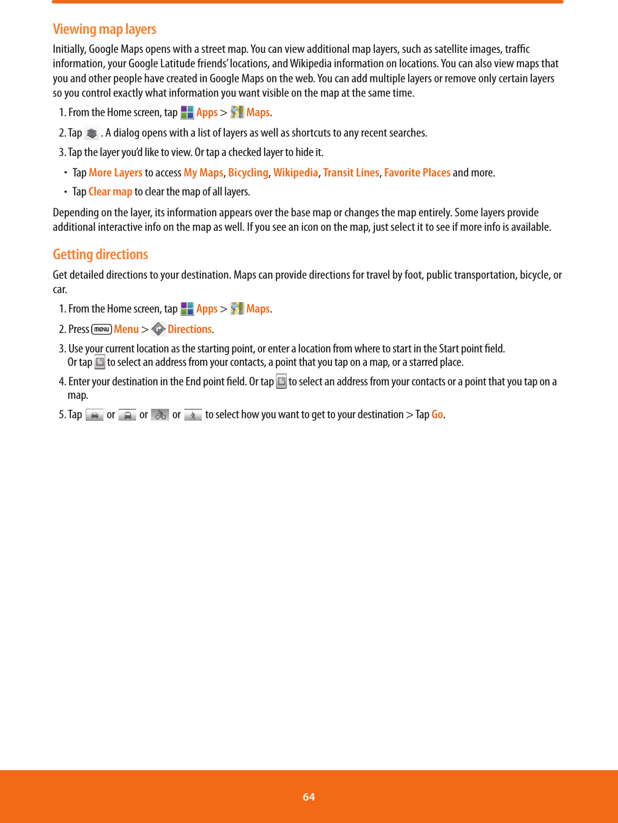 Viewing map layersInitially, Google Maps opens with a street map. You can view additional map layers, such as satellite images, trac information, your Google Latitude friends’ locations, and Wikipedia information on locations. You can also view maps that you and other people have created in Google Maps on the web. You can add multiple layers or remove only certain layers so you control exactly what information you want visible on the map at the same time.1. From the Home screen, tap  Apps &gt;   Maps.2. Tap   . A dialog opens with a list of layers as well as shortcuts to any recent searches.3. Tap the layer you’d like to view. Or tap a checked layer to hide it.ħTap More Layers to access My Maps, Bicycling, Wikipedia, Transit Lines, Favorite Places and more.ħTap Clear map to clear the map of all layers.Depending on the layer, its information appears over the base map or changes the map entirely. Some layers provide additional interactive info on the map as well. If you see an icon on the map, just select it to see if more info is available.Getting directionsGet detailed directions to your destination. Maps can provide directions for travel by foot, public transportation, bicycle, or car.1. From the Home screen, tap  Apps &gt;   Maps.2. Press   Menu &gt;   Directions. 3. Use your current location as the starting point, or enter a location from where to start in the Start point eld.  Or tap   to select an address from your contacts, a point that you tap on a map, or a starred place.4. Enter your destination in the End point eld. Or tap   to select an address from your contacts or a point that you tap on a map.5. Tap   or  or   or  to select how you want to get to your destination &gt; Tap Go.64 