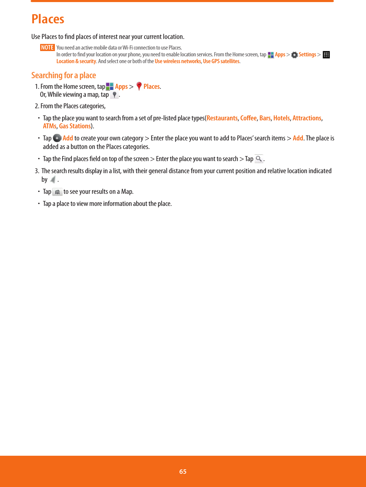 PlacesUse Places to nd places of interest near your current location. NOTE       You need an active mobile data or Wi-Fi connection to use Places. In order to nd your location on your phone, you need to enable location services. From the Home screen, tap   Apps &gt;   Settings &gt;    Location &amp; security. And select one or both of the Use wireless networks, Use GPS satellites.Searching for a place1. From the Home screen, tap  Apps &gt; Places.Or, While viewing a map, tap  .2. From the Places categories,ħTap the place you want to search from a set of pre-listed place types(Restaurants, Coﬀee, Bars, Hotels, Attractions, ATMs, Gas Stations).ħTap   Add to create your own category &gt; Enter the place you want to add to Places’ search items &gt; Add. The place is added as a button on the Places categories. ħTap the Find places eld on top of the screen &gt; Enter the place you want to search &gt; Tap .3.   The search results display in a list, with their general distance from your current position and relative location indicated by  .ħTap to see your results on a Map.ħTap a place to view more information about the place.65 