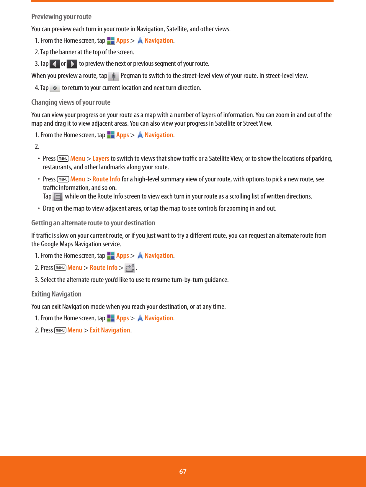 Previewing your routeYou can preview each turn in your route in Navigation, Satellite, and other views.1. From the Home screen, tap  Apps &gt; Navigation.2. Tap the banner at the top of the screen.3. Tap or  to preview the next or previous segment of your route.When you preview a route, tap  Pegman to switch to the street-level view of your route. In street-level view.4. Tap  to return to your current location and next turn direction.Changing views of your routeYou can view your progress on your route as a map with a number of layers of information. You can zoom in and out of the map and drag it to view adjacent areas. You can also view your progress in Satellite or Street View.1. From the Home screen, tap  Apps &gt; Navigation.2. ħPress   Menu &gt; Layers to switch to views that show trac or a Satellite View, or to show the locations of parking, restaurants, and other landmarks along your route.ħPress   Menu &gt; Route Info for a high-level summary view of your route, with options to pick a new route, see trac information, and so on. Tap  while on the Route Info screen to view each turn in your route as a scrolling list of written directions.ħDrag on the map to view adjacent areas, or tap the map to see controls for zooming in and out.Getting an alternate route to your destinationIf trac is slow on your current route, or if you just want to try a dierent route, you can request an alternate route from the Google Maps Navigation service.1. From the Home screen, tap  Apps &gt; Navigation.2. Press   Menu &gt; Route Info &gt; .3. Select the alternate route you’d like to use to resume turn-by-turn guidance.Exiting NavigationYou can exit Navigation mode when you reach your destination, or at any time.1. From the Home screen, tap  Apps &gt; Navigation.2. Press   Menu &gt; Exit Navigation.67 