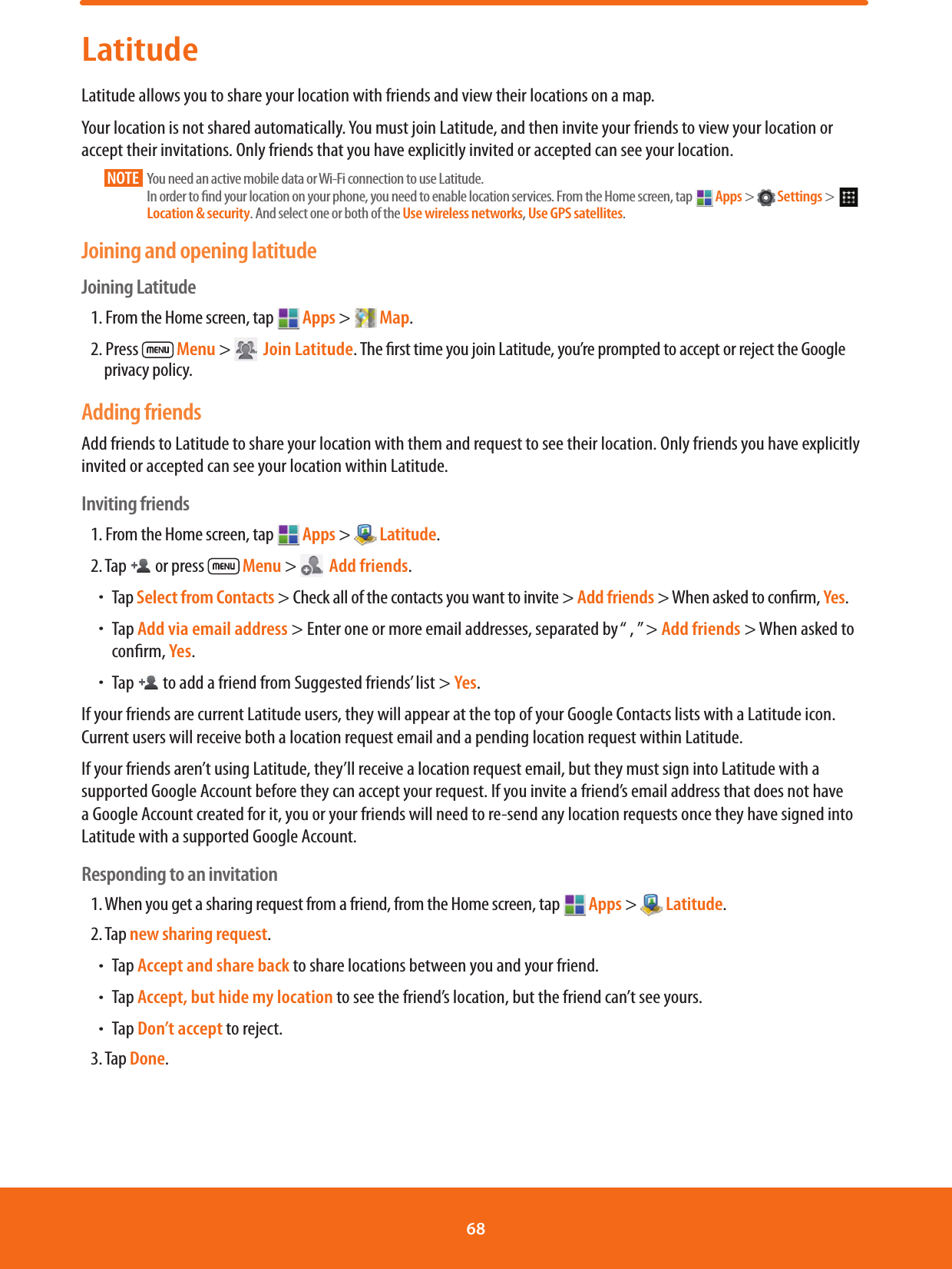 LatitudeLatitude allows you to share your location with friends and view their locations on a map. Your location is not shared automatically. You must join Latitude, and then invite your friends to view your location or accept their invitations. Only friends that you have explicitly invited or accepted can see your location.NOTE       You need an active mobile data or Wi-Fi connection to use Latitude. In order to nd your location on your phone, you need to enable location services. From the Home screen, tap   Apps &gt;   Settings &gt;    Location &amp; security. And select one or both of the Use wireless networks, Use GPS satellites.Joining and opening latitudeJoining Latitude1. From the Home screen, tap   Apps &gt;   Map.2. Press   Menu &gt;    Join Latitude. The rst time you join Latitude, you’re prompted to accept or reject the Google privacy policy.Adding friendsAdd friends to Latitude to share your location with them and request to see their location. Only friends you have explicitly invited or accepted can see your location within Latitude.Inviting friends1. From the Home screen, tap   Apps &gt;   Latitude.2. Tap   or press   Menu &gt;    Add friends.ħTap Select from Contacts &gt; Check all of the contacts you want to invite &gt; Add friends &gt; When asked to conrm, Yes.ħTap Add via email address &gt; Enter one or more email addresses, separated by “ , ” &gt; Add friends &gt; When asked to conrm, Yes.ħTap   to add a friend from Suggested friends’ list &gt; Yes.If your friends are current Latitude users, they will appear at the top of your Google Contacts lists with a Latitude icon. Current users will receive both a location request email and a pending location request within Latitude. If your friends aren’t using Latitude, they’ll receive a location request email, but they must sign into Latitude with a supported Google Account before they can accept your request. If you invite a friend’s email address that does not have a Google Account created for it, you or your friends will need to re-send any location requests once they have signed into Latitude with a supported Google Account. Responding to an invitation1. When you get a sharing request from a friend, from the Home screen, tap   Apps &gt;   Latitude.2. Tap new sharing request.ħTap Accept and share back to share locations between you and your friend.ħTap Accept, but hide my location to see the friend’s location, but the friend can’t see yours.ħTap Don’t accept to reject.3. Tap Done. 68 