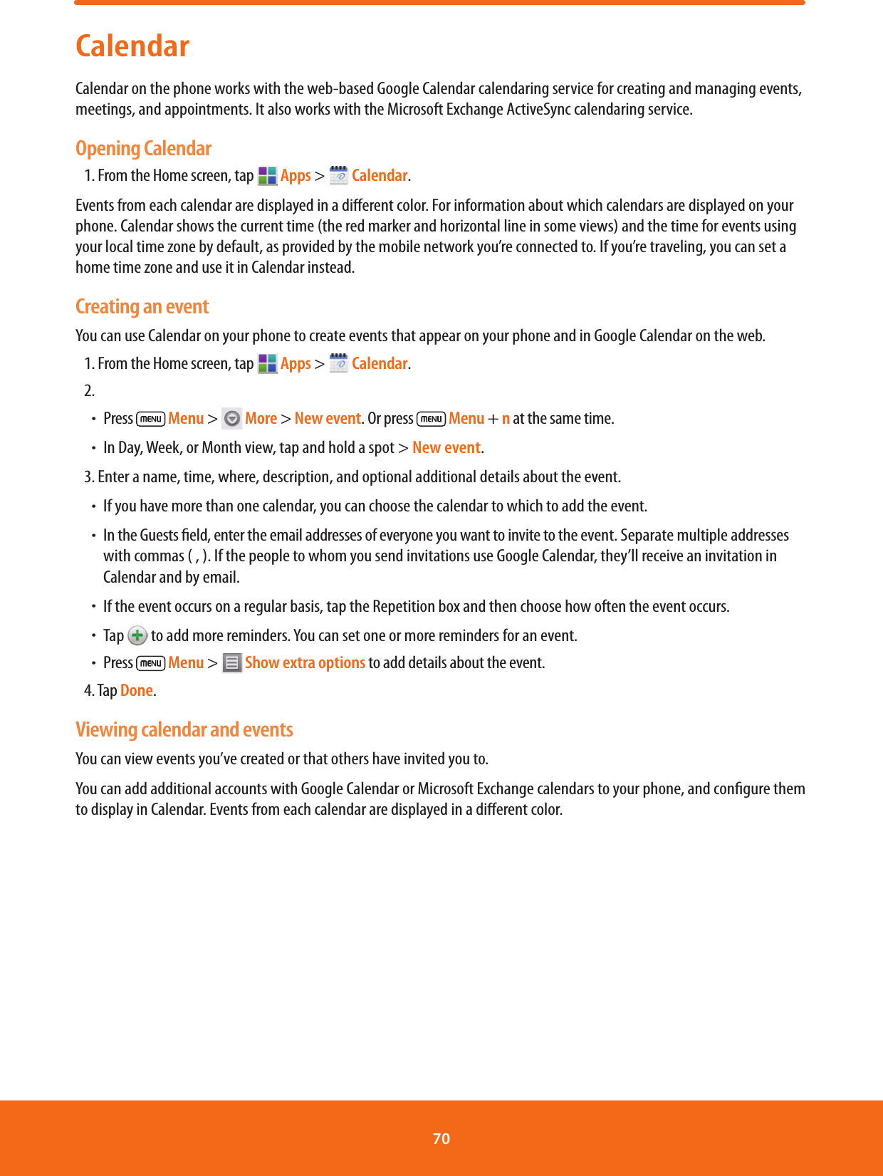 CalendarCalendar on the phone works with the web-based Google Calendar calendaring service for creating and managing events, meetings, and appointments. It also works with the Microsoft Exchange ActiveSync calendaring service.Opening Calendar1. From the Home screen, tap   Apps &gt;   Calendar.Events from each calendar are displayed in a dierent color. For information about which calendars are displayed on your phone. Calendar shows the current time (the red marker and horizontal line in some views) and the time for events using your local time zone by default, as provided by the mobile network you’re connected to. If you’re traveling, you can set a home time zone and use it in Calendar instead. Creating an eventYou can use Calendar on your phone to create events that appear on your phone and in Google Calendar on the web.1. From the Home screen, tap  Apps &gt;   Calendar.2. ħPress   Menu &gt;   More &gt; New event. Or press   Menu + n at the same time.ħIn Day, Week, or Month view, tap and hold a spot &gt; New event.3. Enter a name, time, where, description, and optional additional details about the event. ħIf you have more than one calendar, you can choose the calendar to which to add the event.ħIn the Guests eld, enter the email addresses of everyone you want to invite to the event. Separate multiple addresses with commas ( , ). If the people to whom you send invitations use Google Calendar, they’ll receive an invitation in Calendar and by email.ħIf the event occurs on a regular basis, tap the Repetition box and then choose how often the event occurs.ħTap   to add more reminders. You can set one or more reminders for an event.ħPress   Menu &gt;   Show extra options to add details about the event.4. Tap Done.Viewing calendar and eventsYou can view events you’ve created or that others have invited you to.You can add additional accounts with Google Calendar or Microsoft Exchange calendars to your phone, and congure them to display in Calendar. Events from each calendar are displayed in a dierent color. 70 