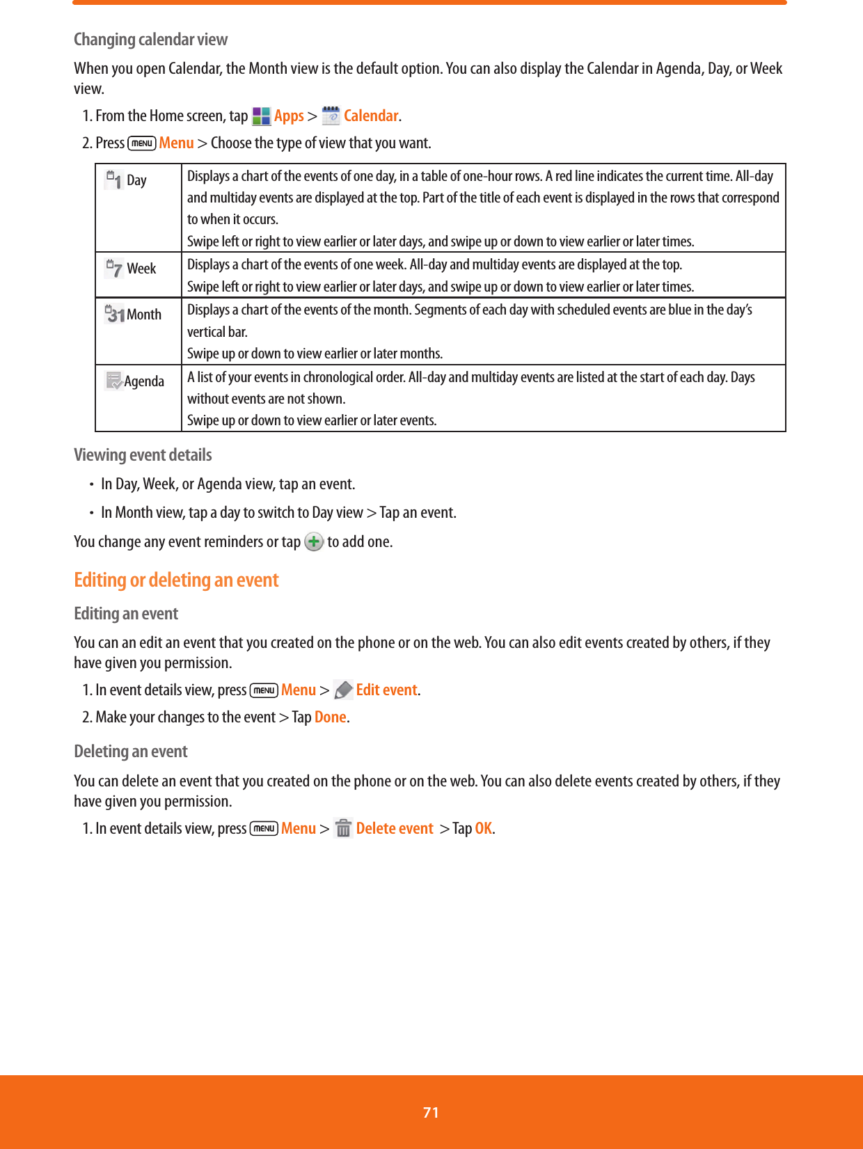 Changing calendar viewWhen you open Calendar, the Month view is the default option. You can also display the Calendar in Agenda, Day, or Week view. 1. From the Home screen, tap  Apps &gt;   Calendar.2. Press   Menu &gt; Choose the type of view that you want.   Day Displays a chart of the events of one day, in a table of one-hour rows. A red line indicates the current time. All-day and multiday events are displayed at the top. Part of the title of each event is displayed in the rows that correspond to when it occurs.Swipe left or right to view earlier or later days, and swipe up or down to view earlier or later times.   Week Displays a chart of the events of one week. All-day and multiday events are displayed at the top. Swipe left or right to view earlier or later days, and swipe up or down to view earlier or later times.  Month Displays a chart of the events of the month. Segments of each day with scheduled events are blue in the day’s vertical bar.Swipe up or down to view earlier or later months. Agenda A list of your events in chronological order. All-day and multiday events are listed at the start of each day. Days without events are not shown.Swipe up or down to view earlier or later events.Viewing event detailsħIn Day, Week, or Agenda view, tap an event.ħIn Month view, tap a day to switch to Day view &gt; Tap an event.You change any event reminders or tap   to add one. Editing or deleting an eventEditing an eventYou can an edit an event that you created on the phone or on the web. You can also edit events created by others, if they have given you permission.1. In event details view, press   Menu &gt;   Edit event.2. Make your changes to the event &gt; Tap Done.Deleting an eventYou can delete an event that you created on the phone or on the web. You can also delete events created by others, if they have given you permission.1. In event details view, press   Menu &gt;   Delete event  &gt; Tap OK.71 