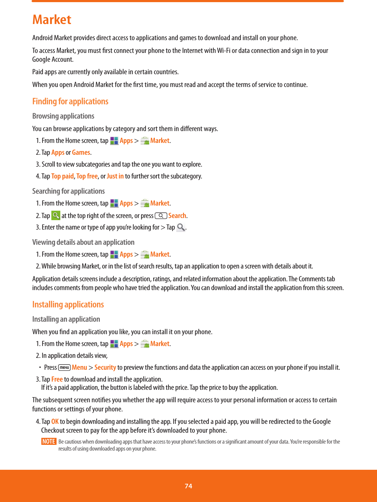 MarketAndroid Market provides direct access to applications and games to download and install on your phone.To access Market, you must rst connect your phone to the Internet with Wi-Fi or data connection and sign in to your Google Account.Paid apps are currently only available in certain countries.When you open Android Market for the rst time, you must read and accept the terms of service to continue.Finding for applicationsBrowsing applicationsYou can browse applications by category and sort them in dierent ways.1. From the Home screen, tap  Apps &gt;   Market.2. Tap Apps or Games.3. Scroll to view subcategories and tap the one you want to explore.4. Tap Top paid, Top free, or Just in to further sort the subcategory.Searching for applications1. From the Home screen, tap   Apps &gt;   Market.2. Tap   at the top right of the screen, or press  Search.3. Enter the name or type of app you’re looking for &gt; Tap  .Viewing details about an application1. From the Home screen, tap   Apps &gt;   Market.2. While browsing Market, or in the list of search results, tap an application to open a screen with details about it.Application details screens include a description, ratings, and related information about the application. The Comments tab includes comments from people who have tried the application. You can download and install the application from this screen. Installing applicationsInstalling an applicationWhen you nd an application you like, you can install it on your phone.1. From the Home screen, tap  Apps &gt;   Market.2. In application details view, ħPress   Menu &gt; Security to preview the functions and data the application can access on your phone if you install it.3. Tap Free to download and install the application. If it’s a paid application, the button is labeled with the price. Tap the price to buy the application.The subsequent screen noties you whether the app will require access to your personal information or access to certain functions or settings of your phone.4. Tap OK to begin downloading and installing the app. If you selected a paid app, you will be redirected to the Google Checkout screen to pay for the app before it’s downloaded to your phone.NOTE       Be cautious when downloading apps that have access to your phone’s functions or a signicant amount of your data. You’re responsible for the results of using downloaded apps on your phone.74 