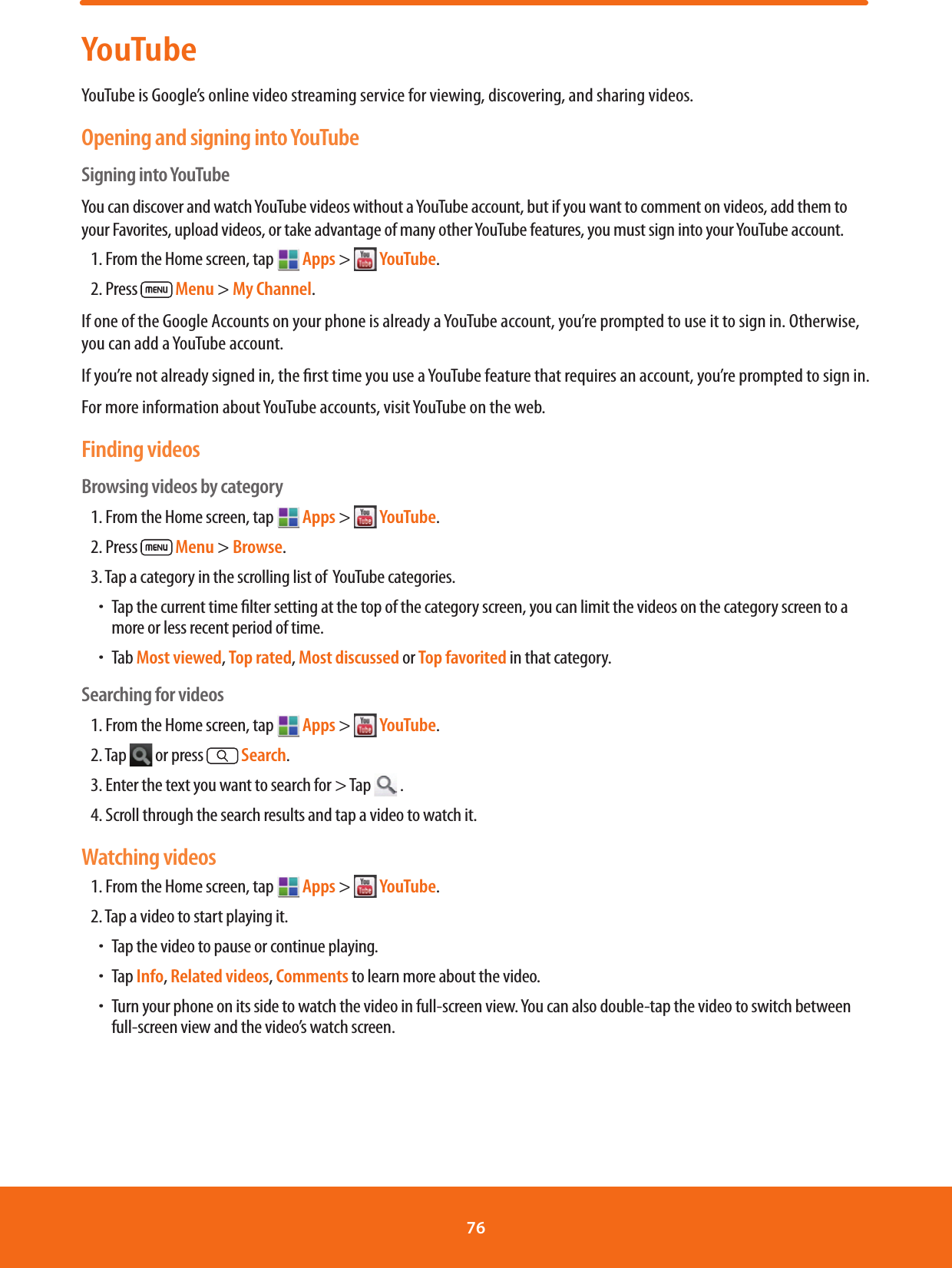 YouTubeYouTube is Google’s online video streaming service for viewing, discovering, and sharing videos.Opening and signing into YouTubeSigning into YouTubeYou can discover and watch YouTube videos without a YouTube account, but if you want to comment on videos, add them to your Favorites, upload videos, or take advantage of many other YouTube features, you must sign into your YouTube account.1. From the Home screen, tap  Apps &gt;   YouTube.2. Press   Menu &gt; My Channel.If one of the Google Accounts on your phone is already a YouTube account, you’re prompted to use it to sign in. Otherwise, you can add a YouTube account.If you’re not already signed in, the rst time you use a YouTube feature that requires an account, you’re prompted to sign in.For more information about YouTube accounts, visit YouTube on the web.Finding videosBrowsing videos by category1. From the Home screen, tap   Apps &gt;   YouTube.2. Press   Menu &gt; Browse.3. Tap a category in the scrolling list of  YouTube categories.ħTap the current time lter setting at the top of the category screen, you can limit the videos on the category screen to a more or less recent period of time. ħTab Most viewed, Top rated, Most discussed or Top favorited in that category.Searching for videos1. From the Home screen, tap   Apps &gt;   YouTube.2. Tap   or press  Search.3. Enter the text you want to search for &gt; Tap   .4. Scroll through the search results and tap a video to watch it.Watching videos1. From the Home screen, tap   Apps &gt;   YouTube.2. Tap a video to start playing it.ħTap the video to pause or continue playing.ħTap Info, Related videos, Comments to learn more about the video.ħTurn your phone on its side to watch the video in full-screen view. You can also double-tap the video to switch between full-screen view and the video’s watch screen.76 