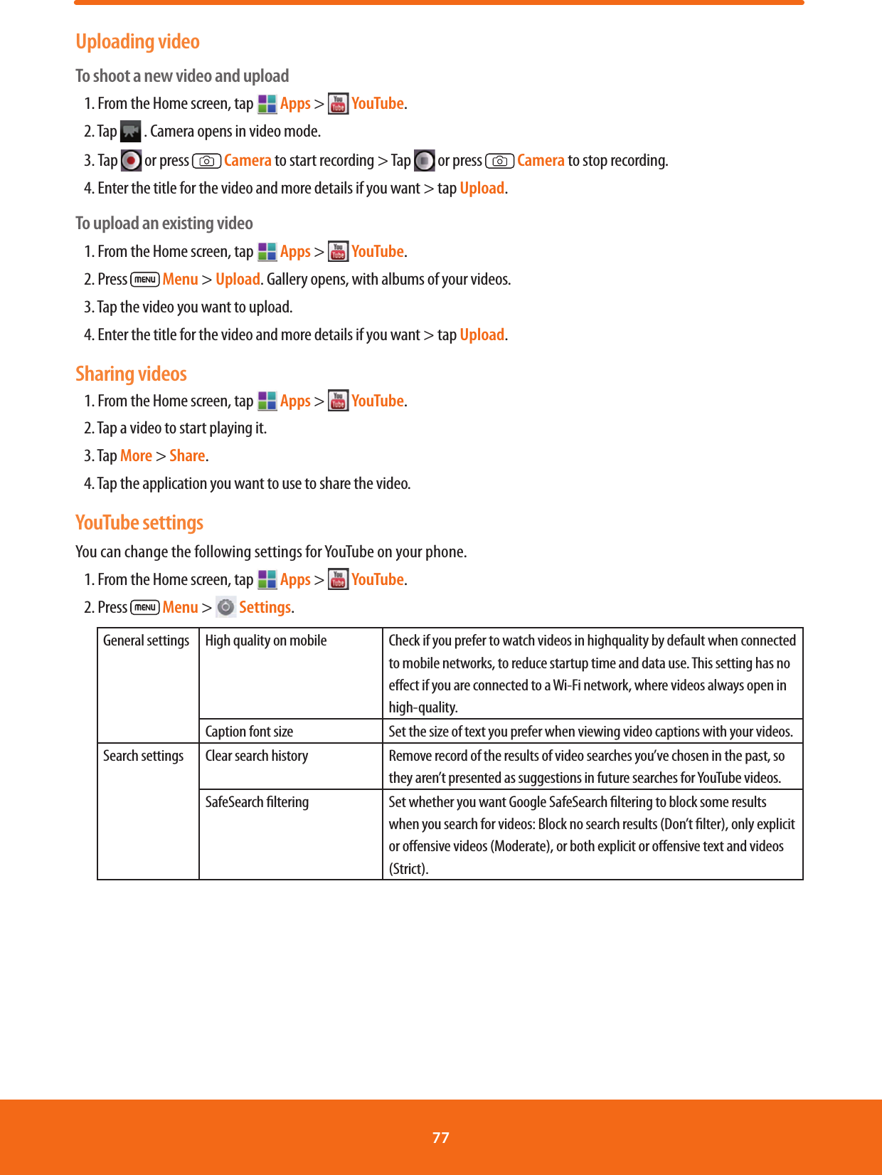 Uploading videoTo shoot a new video and upload1. From the Home screen, tap   Apps &gt;   YouTube.2. Tap   . Camera opens in video mode.3. Tap   or press   Camera to start recording &gt; Tap   or press   Camera to stop recording.4. Enter the title for the video and more details if you want &gt; tap Upload.To upload an existing video1. From the Home screen, tap   Apps &gt;   YouTube.2. Press   Menu &gt; Upload. Gallery opens, with albums of your videos.3. Tap the video you want to upload.4. Enter the title for the video and more details if you want &gt; tap Upload.Sharing videos1. From the Home screen, tap   Apps &gt;   YouTube.2. Tap a video to start playing it.3. Tap More &gt; Share.4. Tap the application you want to use to share the video.YouTube settingsYou can change the following settings for YouTube on your phone.1. From the Home screen, tap  Apps &gt;   YouTube.2. Press   Menu &gt;   Settings. General settings High quality on mobile Check if you prefer to watch videos in highquality by default when connected to mobile networks, to reduce startup time and data use. This setting has no eect if you are connected to a Wi-Fi network, where videos always open in high-quality.Caption font size Set the size of text you prefer when viewing video captions with your videos.Search settings Clear search history Remove record of the results of video searches you’ve chosen in the past, so they aren’t presented as suggestions in future searches for YouTube videos.SafeSearch ltering Set whether you want Google SafeSearch ltering to block some results when you search for videos: Block no search results (Don’t lter), only explicit or oensive videos (Moderate), or both explicit or oensive text and videos (Strict).77 