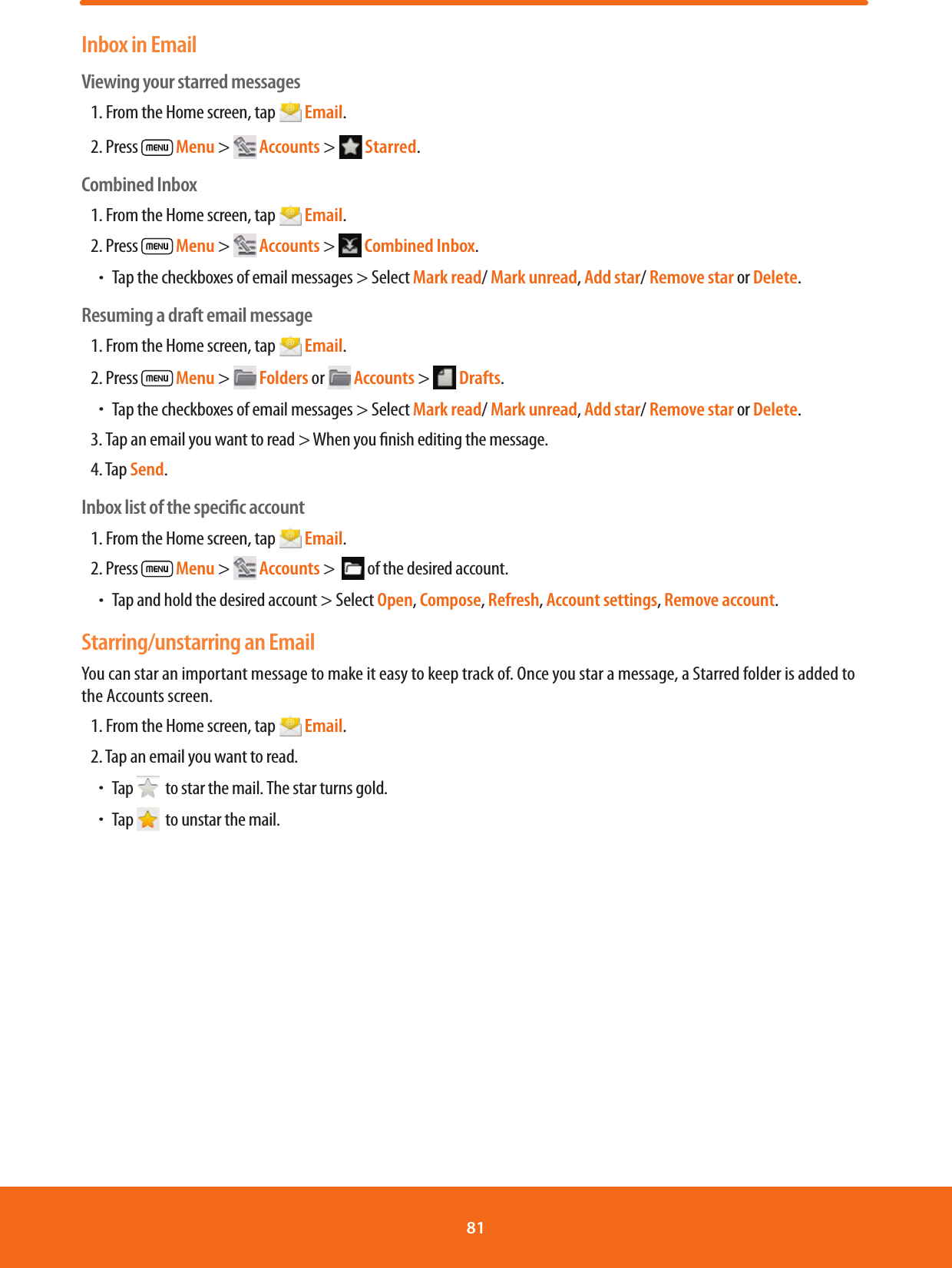 Inbox in EmailViewing your starred messages1. From the Home screen, tap   Email.2. Press   Menu &gt;   Accounts &gt;   Starred.Combined Inbox1. From the Home screen, tap   Email.2. Press   Menu &gt;   Accounts &gt;   Combined Inbox.ħTap the checkboxes of email messages &gt; Select Mark read/ Mark unread, Add star/ Remove star or Delete.Resuming a draft email message1. From the Home screen, tap   Email.2. Press   Menu &gt;   Folders or   Accounts &gt;   Drafts. ħTap the checkboxes of email messages &gt; Select Mark read/ Mark unread, Add star/ Remove star or Delete.3. Tap an email you want to read &gt; When you nish editing the message.4. Tap Send.Inbox list of the speciﬁc account1. From the Home screen, tap   Email.2. Press   Menu &gt;   Accounts &gt;   of the desired account.ħTap and hold the desired account &gt; Select Open, Compose, Refresh, Account settings, Remove account.Starring/unstarring an EmailYou can star an important message to make it easy to keep track of. Once you star a message, a Starred folder is added to the Accounts screen.1. From the Home screen, tap   Email.2. Tap an email you want to read.ħTap    to star the mail. The star turns gold.ħTap    to unstar the mail. 81 