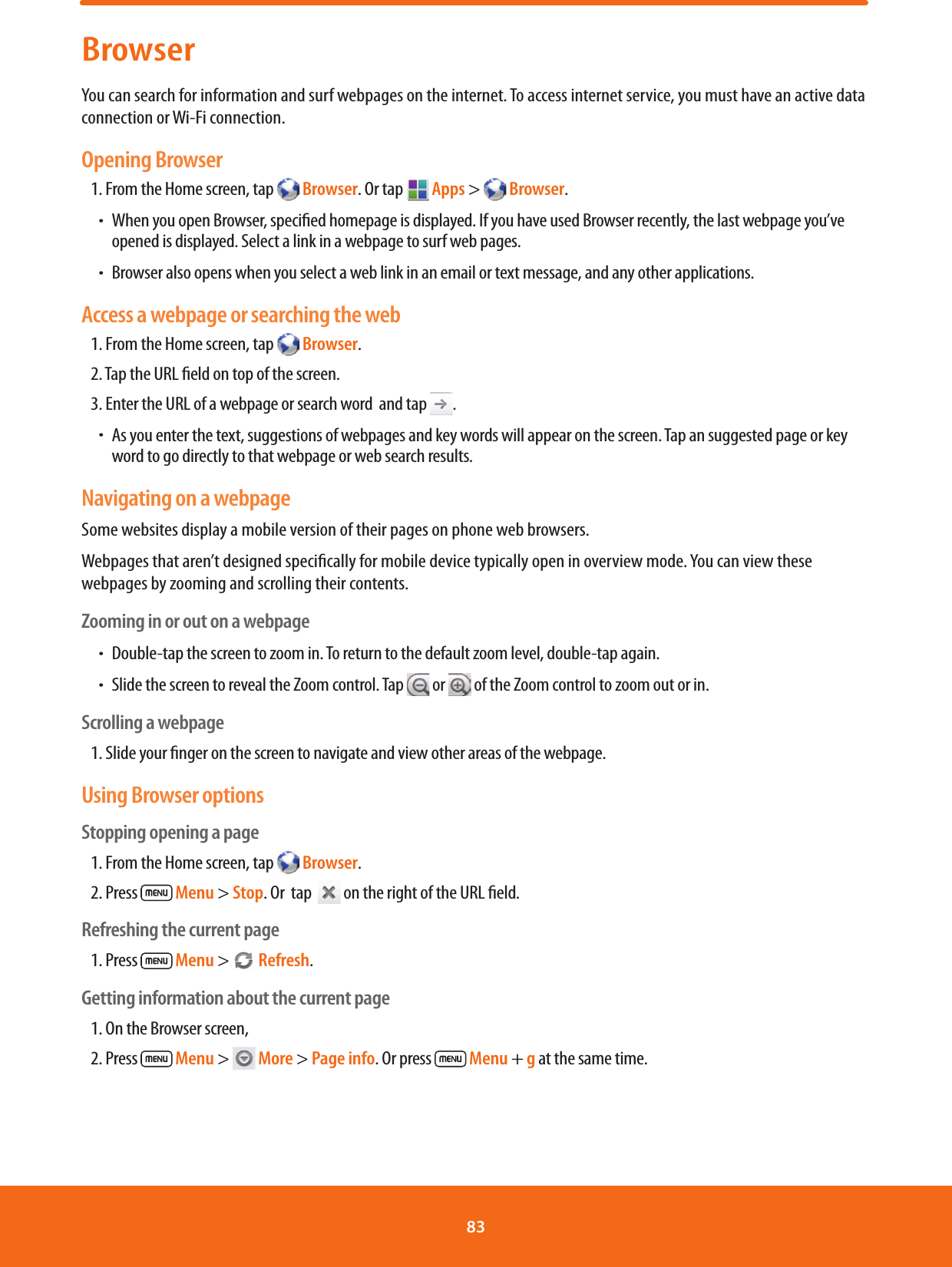 BrowserYou can search for information and surf webpages on the internet. To access internet service, you must have an active data connection or Wi-Fi connection.Opening Browser1. From the Home screen, tap   Browser. Or tap   Apps &gt;   Browser.ħ When you open Browser, specied homepage is displayed. If you have used Browser recently, the last webpage you’ve opened is displayed. Select a link in a webpage to surf web pages.ħ Browser also opens when you select a web link in an email or text message, and any other applications.Access a webpage or searching the web1. From the Home screen, tap   Browser.2. Tap the URL eld on top of the screen. 3. Enter the URL of a webpage or search word  and tap .ħ As you enter the text, suggestions of webpages and key words will appear on the screen. Tap an suggested page or key word to go directly to that webpage or web search results.Navigating on a webpageSome websites display a mobile version of their pages on phone web browsers. Webpages that aren’t designed specically for mobile device typically open in overview mode. You can view these webpages by zooming and scrolling their contents.Zooming in or out on a webpageħDouble-tap the screen to zoom in. To return to the default zoom level, double-tap again.ħSlide the screen to reveal the Zoom control. Tap  or   of the Zoom control to zoom out or in.Scrolling a webpage1. Slide your nger on the screen to navigate and view other areas of the webpage.Using Browser optionsStopping opening a page1. From the Home screen, tap   Browser.2. Press   Menu &gt; Stop. Or  tap   on the right of the URL eld.Refreshing the current page1. Press   Menu &gt;   Refresh.Getting information about the current page1. On the Browser screen, 2. Press   Menu &gt;   More &gt; Page info. Or press   Menu + g at the same time.83 