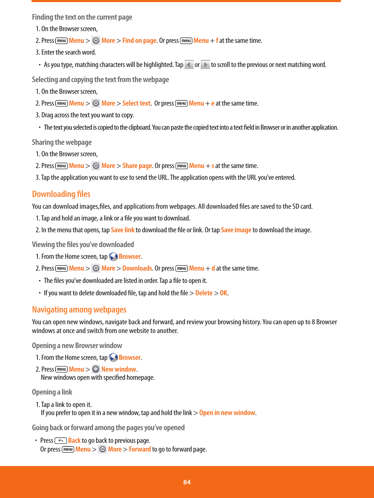 Finding the text on the current page1. On the Browser screen, 2. Press   Menu &gt;   More &gt; Find on page. Or press   Menu + f at the same time.3. Enter the search word.ħAs you type, matching characters will be highlighted. Tap  or  to scroll to the previous or next matching word.Selecting and copying the text from the webpage1. On the Browser screen, 2. Press   Menu &gt;   More &gt; Select text.  Or press   Menu + e at the same time.3. Drag across the text you want to copy.ħThe text you selected is copied to the clipboard. You can paste the copied text into a text eld in Browser or in another application.Sharing the webpage1. On the Browser screen, 2. Press   Menu &gt;   More &gt; Share page. Or press   Menu + s at the same time.3. Tap the application you want to use to send the URL. The application opens with the URL you’ve entered.Downloading ﬁlesYou can download images,les, and applications from webpages. All downloaded les are saved to the SD card.1. Tap and hold an image, a link or a le you want to download. 2. In the menu that opens, tap Save link to download the le or link. Or tap Save image to download the image.Viewing the ﬁles you’ve downloaded1. From the Home screen, tap   Browser.2. Press   Menu &gt;   More &gt; Downloads. Or press   Menu + d at the same time.ħThe les you’ve downloaded are listed in order. Tap a le to open it.ħIf you want to delete downloaded le, tap and hold the le &gt; Delete &gt; OK.Navigating among webpagesYou can open new windows, navigate back and forward, and review your browsing history. You can open up to 8 Browser windows at once and switch from one website to another.Opening a new Browser window1. From the Home screen, tap   Browser.2. Press   Menu &gt;   New window.          New windows open with specied homepage.Opening a link1. Tap a link to open it.            If you prefer to open it in a new window, tap and hold the link &gt; Open in new window.Going back or forward among the pages you’ve openedħPress  Back to go back to previous page.          Or press   Menu &gt;   More &gt; Forward to go to forward page.84 