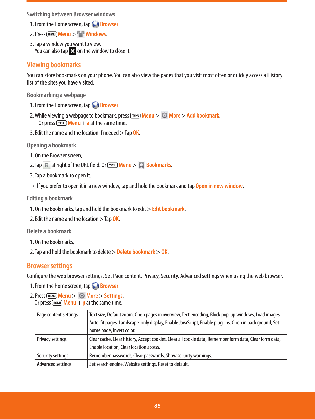 Switching between Browser windows1. From the Home screen, tap   Browser.2. Press   Menu &gt;  Windows.3.  Tap a window you want to view.            You can also tap   on the window to close it.Viewing bookmarksYou can store bookmarks on your phone. You can also view the pages that you visit most often or quickly access a History list of the sites you have visited.Bookmarking a webpage1. From the Home screen, tap   Browser.2.  While viewing a webpage to bookmark, press   Menu &gt;   More &gt; Add bookmark.      Or press   Menu + a at the same time.3. Edit the name and the location if needed &gt; Tap OK.Opening a bookmark1. On the Browser screen, 2. Tap   at right of the URL eld. Or   Menu &gt;  Bookmarks.3. Tap a bookmark to open it.ħIf you prefer to open it in a new window, tap and hold the bookmark and tap Open in new window.Editing a bookmark1. On the Bookmarks, tap and hold the bookmark to edit &gt; Edit bookmark.2. Edit the name and the location &gt; Tap OK.Delete a bookmark1. On the Bookmarks, 2. Tap and hold the bookmark to delete &gt; Delete bookmark &gt; OK.Browser settingsCongure the web browser settings. Set Page content, Privacy, Security, Advanced settings when using the web browser.1. From the Home screen, tap  Browser.2. Press   Menu &gt;    More &gt; Settings.          Or press   Menu + p at the same time.Page content settings Text size, Default zoom, Open pages in overview, Text encoding, Block pop-up windows, Load images, Auto-t pages, Landscape-only display, Enable JavaScript, Enable plug-ins, Open in back ground, Set home page, Invert color.Privacy settings Clear cache, Clear history, Accept cookies, Clear all cookie data, Remember form data, Clear form data, Enable location, Clear location access.Security settings Remember passwords, Clear passwords, Show security warnings.Advanced settings Set search engine, Website settings, Reset to default.85 