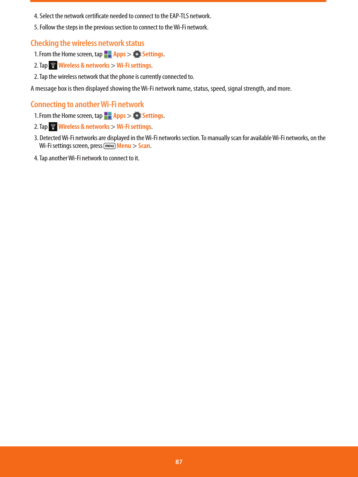 4. Select the network certicate needed to connect to the EAP-TLS network.5. Follow the steps in the previous section to connect to the Wi-Fi network.Checking the wireless network status1. From the Home screen, tap   Apps &gt;   Settings.2. Tap   Wireless &amp; networks &gt; Wi-Fi settings.2. Tap the wireless network that the phone is currently connected to.A message box is then displayed showing the Wi-Fi network name, status, speed, signal strength, and more.Connecting to another Wi-Fi network1. From the Home screen, tap   Apps &gt;   Settings.2. Tap   Wireless &amp; networks &gt; Wi-Fi settings.3. Detected Wi-Fi networks are displayed in the Wi-Fi networks section. To manually scan for available Wi-Fi networks, on the Wi-Fi settings screen, press   Menu &gt; Scan.4. Tap another Wi-Fi network to connect to it.87 