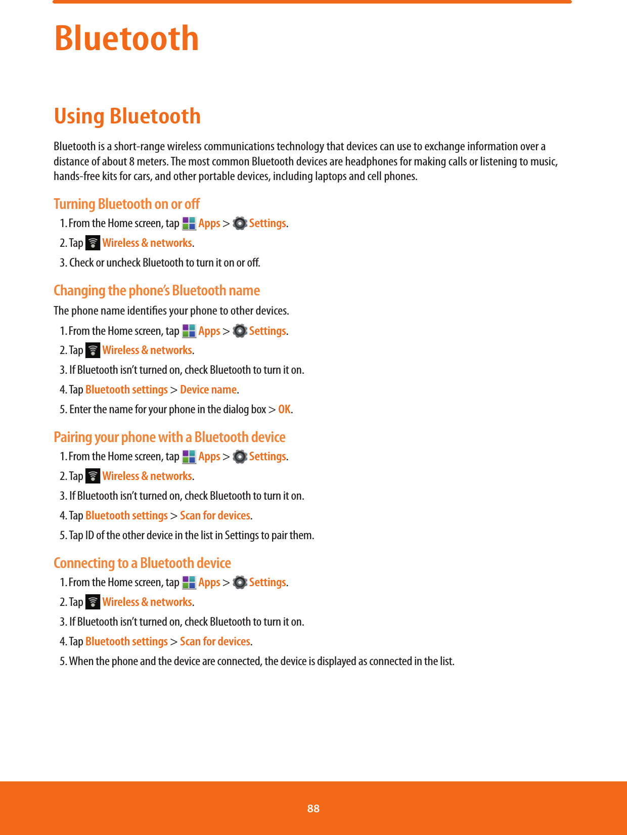 BluetoothUsing BluetoothBluetooth is a short-range wireless communications technology that devices can use to exchange information over a distance of about 8 meters. The most common Bluetooth devices are headphones for making calls or listening to music, hands-free kits for cars, and other portable devices, including laptops and cell phones.Turning Bluetooth on or oﬀ1. From the Home screen, tap   Apps &gt;   Settings.2. Tap   Wireless &amp; networks.3. Check or uncheck Bluetooth to turn it on or o.Changing the phone’s Bluetooth nameThe phone name identies your phone to other devices.1. From the Home screen, tap   Apps &gt;   Settings.2. Tap   Wireless &amp; networks.3. If Bluetooth isn’t turned on, check Bluetooth to turn it on.4. Tap Bluetooth settings &gt; Device name.5. Enter the name for your phone in the dialog box &gt; OK.Pairing your phone with a Bluetooth device1. From the Home screen, tap   Apps &gt;   Settings.2. Tap   Wireless &amp; networks.3. If Bluetooth isn’t turned on, check Bluetooth to turn it on.4. Tap Bluetooth settings &gt; Scan for devices.5. Tap ID of the other device in the list in Settings to pair them.Connecting to a Bluetooth device1. From the Home screen, tap   Apps &gt;   Settings.2. Tap   Wireless &amp; networks.3. If Bluetooth isn’t turned on, check Bluetooth to turn it on.4. Tap Bluetooth settings &gt; Scan for devices.5. When the phone and the device are connected, the device is displayed as connected in the list.88 