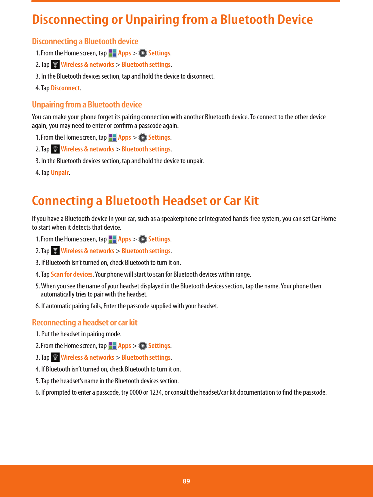Disconnecting or Unpairing from a Bluetooth DeviceDisconnecting a Bluetooth device1. From the Home screen, tap   Apps &gt;   Settings.2. Tap   Wireless &amp; networks &gt; Bluetooth settings.3. In the Bluetooth devices section, tap and hold the device to disconnect.4. Tap Disconnect.Unpairing from a Bluetooth deviceYou can make your phone forget its pairing connection with another Bluetooth device. To connect to the other device again, you may need to enter or conrm a passcode again.1. From the Home screen, tap   Apps &gt;   Settings.2. Tap   Wireless &amp; networks &gt; Bluetooth settings.3. In the Bluetooth devices section, tap and hold the device to unpair.4. Tap Unpair.Connecting a Bluetooth Headset or Car KitIf you have a Bluetooth device in your car, such as a speakerphone or integrated hands-free system, you can set Car Home to start when it detects that device.1. From the Home screen, tap   Apps &gt;   Settings.2. Tap   Wireless &amp; networks &gt; Bluetooth settings.3. If Bluetooth isn’t turned on, check Bluetooth to turn it on.4. Tap Scan for devices. Your phone will start to scan for Bluetooth devices within range.5. When you see the name of your headset displayed in the Bluetooth devices section, tap the name. Your phone then automatically tries to pair with the headset.6. If automatic pairing fails, Enter the passcode supplied with your headset.Reconnecting a headset or car kit1. Put the headset in pairing mode.2. From the Home screen, tap   Apps &gt;   Settings.3. Tap   Wireless &amp; networks &gt; Bluetooth settings.4. If Bluetooth isn’t turned on, check Bluetooth to turn it on.5. Tap the headset’s name in the Bluetooth devices section.6. If prompted to enter a passcode, try 0000 or 1234, or consult the headset/car kit documentation to nd the passcode.89 
