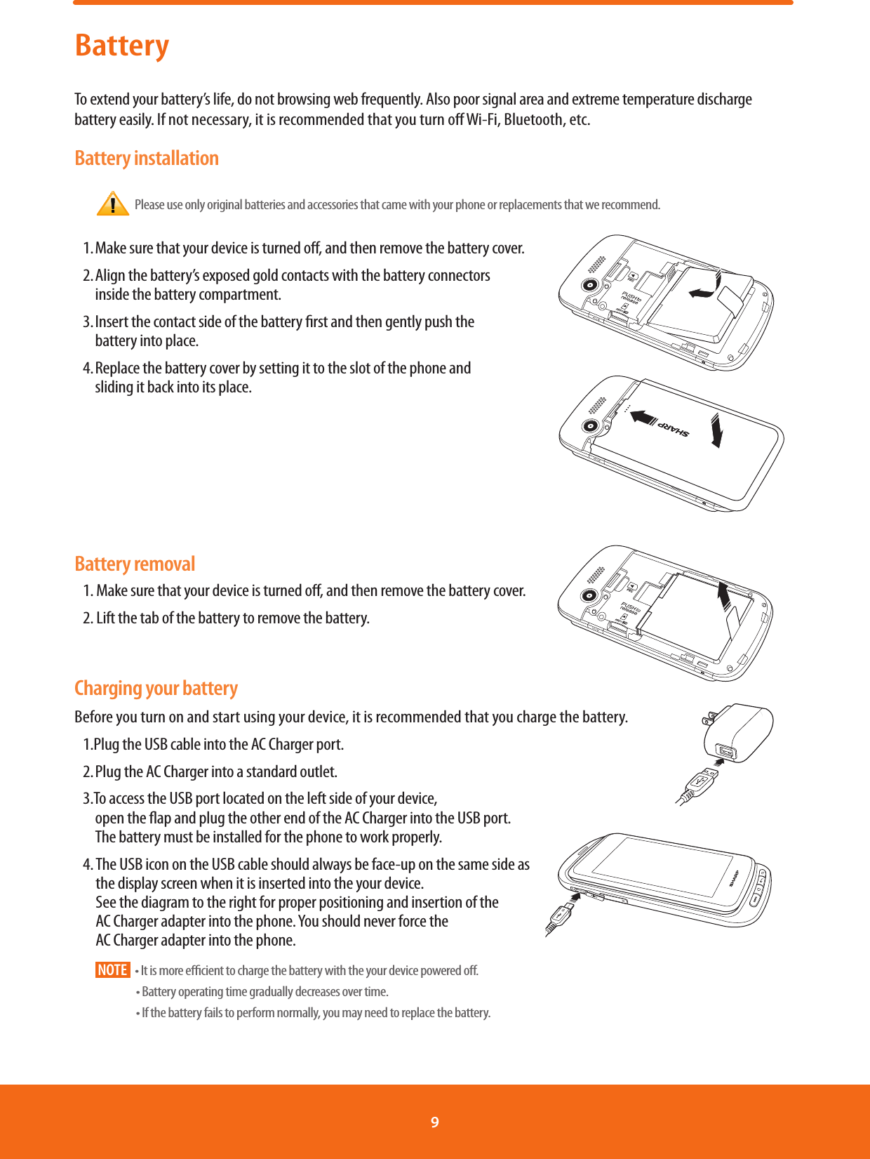 BatteryTo extend your battery’s life, do not browsing web frequently. Also poor signal area and extreme temperature discharge battery easily. If not necessary, it is recommended that you turn o Wi-Fi, Bluetooth, etc.Battery installation  Please use only original batteries and accessories that came with your phone or replacements that we recommend.1. Make sure that your device is turned o, and then remove the battery cover.2. Align the battery’s exposed gold contacts with the battery connectors             inside the battery compartment.                                                                3. Insert the contact side of the battery rst and then gently push the             battery into place.  4. Replace the battery cover by setting it to the slot of the phone and  sliding it back into its place.                                                                                                                                                                                     Battery removal1. Make sure that your device is turned o, and then remove the battery cover.2. Lift the tab of the battery to remove the battery.                                                              Charging your batteryBefore you turn on and start using your device, it is recommended that you charge the battery.1.Plug the USB cable into the AC Charger port.2. Plug the AC Charger into a standard outlet.3.To access the USB port located on the left side of your device,  open the ap and plug the other end of the AC Charger into the USB port. The battery must be installed for the phone to work properly.4.  The USB icon on the USB cable should always be face-up on the same side as             the display screen when it is inserted into the your device.                                                                See the diagram to the right for proper positioning and insertion of the                    AC Charger adapter into the phone. You should never force the               AC Charger adapter into the phone.                                                                                                             NOTE t*UJTNPSFFóDJFOUUPDIBSHFUIFCBUUFSZXJUIUIFZPVSEFWJDFQPXFSFEPò t#BUUFSZPQFSBUJOHUJNFHSBEVBMMZEFDSFBTFTPWFSUJNF t*GUIFCBUUFSZGBJMTUPQFSGPSNOPSNBMMZZPVNBZOFFEUPSFQMBDFUIFCBUUFSZ9 